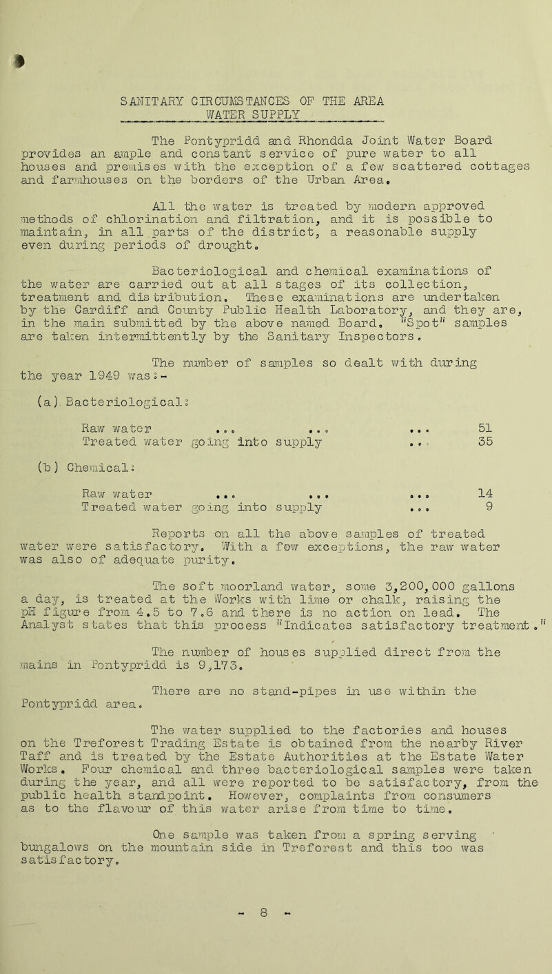 SANITARY CIRCUMSTANCES OF THE AREA WATER SUPPLY # The Pontypridd and Rhondda Joint Water Board provides an ample and constant service of pure water to all houses and premises with the exception of a few scattered cottages and farmhouses on the borders of the Urban Area. All the water is treated by modern approved methods of chlorination and filtration, and it is possible to maintain, in all parts of the district, a reasonable supply even during periods of drought. Bacteriological and chemical examinations of the water are carried out at all stages of its collection, treatment and distribution. These examinations are undertaken by the Cardiff and County Public Health Laboratory, and they are, in the main submitted by the above named Board. nSpot!‘ samples are taken intermittently by the Sanitary Inspectors, The number of samples so dealt with during the year 194-9 was s - (a) Bacteriological0, Raw water ... .. Treated water going into supply (b) Chemicals Raw water ... .. Treated water going into supply • o O 0 51 35 o • o • 0 O 14 9 Reports on all the above samples of treated water were satisfactory. With a few exceptions, the raw water was also of adequate purity. The soft moorland water, some 3,200,000 gallons a day, is treated at the Works with lime or chalk, raising the pH figure from 4.5 to 7.6 and there is no action on lead. The Analyst states that this process ''Indicates satisfactory treatment. The number of houses supplied direct from the mains in Pontypridd is 9,173. There are no stand-pipes in use within the Pontypridd area. The water supplied to the factories and houses on the Treforest Trading Estate is obtained from the nearby River Taff and is treated by the Estate Authorities at the Estate Water Works, Four chemical and three bacteriological samples were taken during the year, and all were reported to be satisfactory, from the public health standpoint. However, complaints from consumers as to the flavour of this water arise from time to time. One sample was taken from a spring serving bungalows on the mountain side in Treforest and this too was satis factory, 8