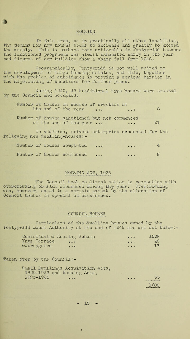 1 HOUSING In this area, as in practically all other localities, the ‘demand for new houses seems to increase and greatly to exceed the supply. This is perhaps more noticeable in Pontypridd because the sanctioned programme was almost exhausted early in the year and figures of new building show a sharp fall from 1948. Geographically, Pontypridd Is not well the development of large housing estates, and this, with the problem of subsidence is proving a serious the negotiating of sanctions for further plans. During 1949, 28 traditional type houses by the Council and occupied, Number of houses in course of erection at the end of the year ... ... Number of houses sanctioned but not commenced at the end of the year ... ... suited to together barrier in wore erected 8 21 In addition, private enterprise accounted for the following new dwelling-housesi- Number of houses completed ... ... 4 Number of houses commenced ... ... 8 HOUSING ACT, 1936 The Council took no direct action in connection with overcrowding or slum clearance during the year. Overcrowding was, however, eased to a certain extent by the allocation of Council houses in special circumstances. COUNCIL HOUSES Particulars of the dwelling houses owned by the Pontypridd Local Authority at the end of 1949 are set out below 2- Consolidatod lious ing S cherne 0 o 0 1008 Ynys Terrace O 0 o o © e 28 Gvemygerwn • O 0 o o a 17 Taken over by the Council 2- Small Dwellings Acquisition Acts, 1899-1923 and Housing Acts, 1923-1925 35 1088 15