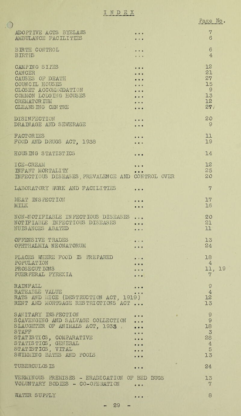 I N D 1 ADOPTIVE ACTS BYELAWS AMBULANCE FACILITIES 7 6 BIRTH CONTROL . . . 6 BIRTHS ooo 4 CAMPING SITES . .. 12 CANCER . . o 21 CAUSES OF DEATH ... 27 COUNCIL HOUSES ... 15 CLOSET ACCOMMODATION ... 9 COMMON LODGING HOUSES ... 13 CREMATORIUM ... 12 CLEANS MG CENTRE ... 277 DISINFECTION ... 20 DRAINAGE AND SEWERAGE ... 9 FACTORIES ... 11 FOOD AND DRUGS ACT, 1938 ... 19 HOUSING STATISTICS ... 14- ICE-CREAM ... 12 INFANT MORTALITY ... 25 INFECTIOUS DISEASES,PREVALENCE AND CONTROL OVER 20 LABORATORY WORK AND FACILITIES ... 7 MEAT INSPECTION ... 17 MILK ... 16 NON-NOTIFIABLE INFECTIOUS DISEASES ... 20 NOTIFIABLE INFECTIOUS DISEASES ... 21 NUISANCES ABATED ... 11 OFFENSIVE TRADES ... 13 OPHTHALMIA NEONATORUM ... 24- PLACES WHERE FOOD IS PREPARED ... 18 POPULATION ... 4 PROSECUTIONS ... 11, 19 PUERPERAL PYREXIA ... 7 RAINFALL ... 9 RATEABLE VALUE ... 4 RATS AND MICE (DESTRUCTION ACT, 1919) 12 RENT AND MORTGAGE RESTRICTIONS ACT ... 13 SANITARY LIS PEC TI ON ... , 9 SCAVENGING AND SALVAGE COLLECTION ... 9 SLAUGHTER OF ANIMALS ACT, 1933 .... 18 STAFF ... 3 STATISTICS, COMPARATIVE ... 28 STATISTICS, GENERAL ... 4 STATISTICS, VITAL ... 5 SWIMMING BATHS AND POOLS ... 13 TUBERCULOSIS ... 24 VERMINOUS PREMISES - ERADICATION OF BED BUGS 13 VOLUNTARY BODIES - CO-OPERATION ... 7 WATER SUPPLY 8 29