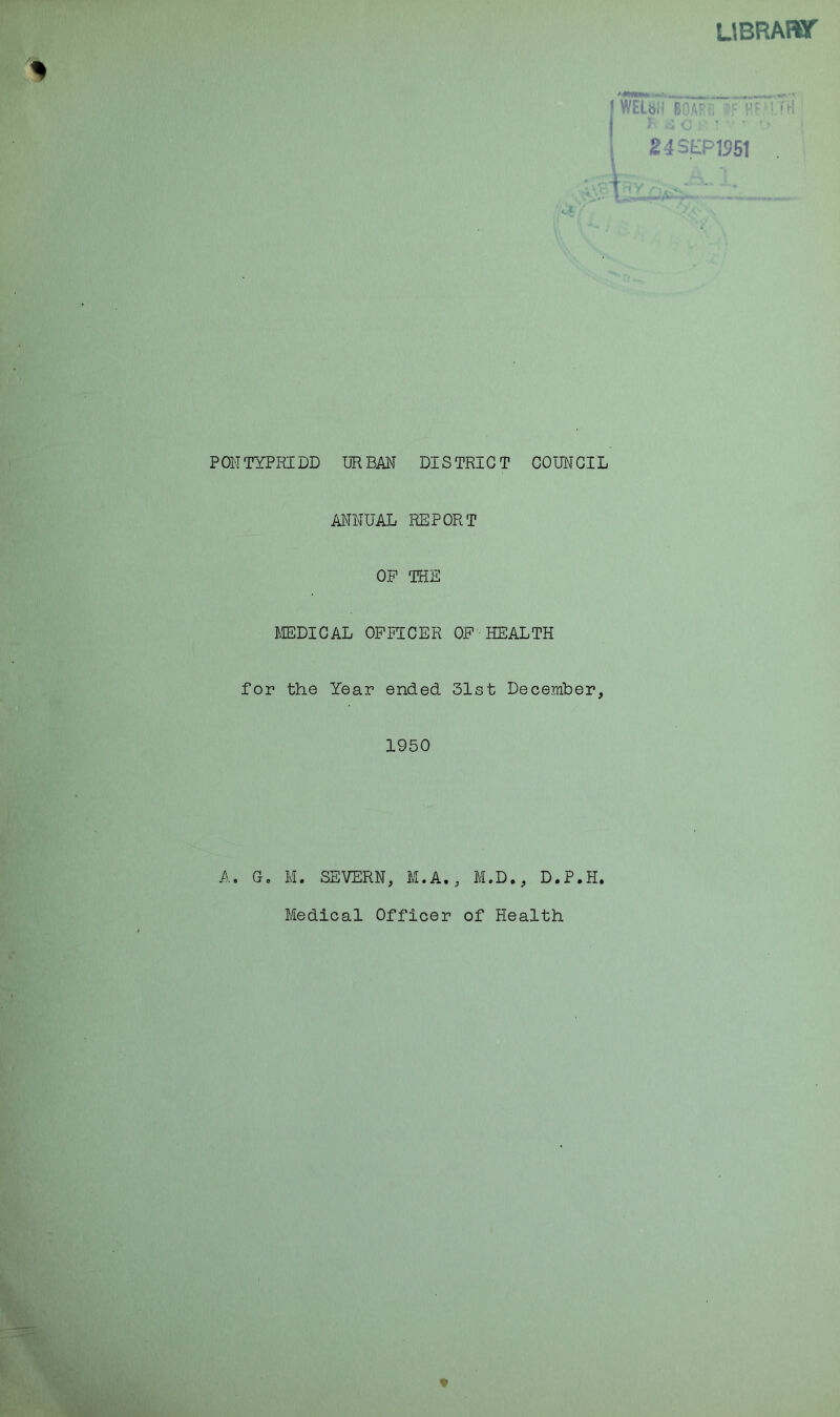 LIBRARY- /*!***»* ^ ^ [ WEUti BOA'-f, - V 1 24SEP1951 t -v - • PONTYPRIDD URBAN DISTRICT COUNCIL ANNUAL REPORT OP THE MEDICAL OFFICER OP HEALTH for the Year ended. 31st December, 1950 A. G. M. SEVERN, M.A., M.D., D.P.H. Medical Officer of Health