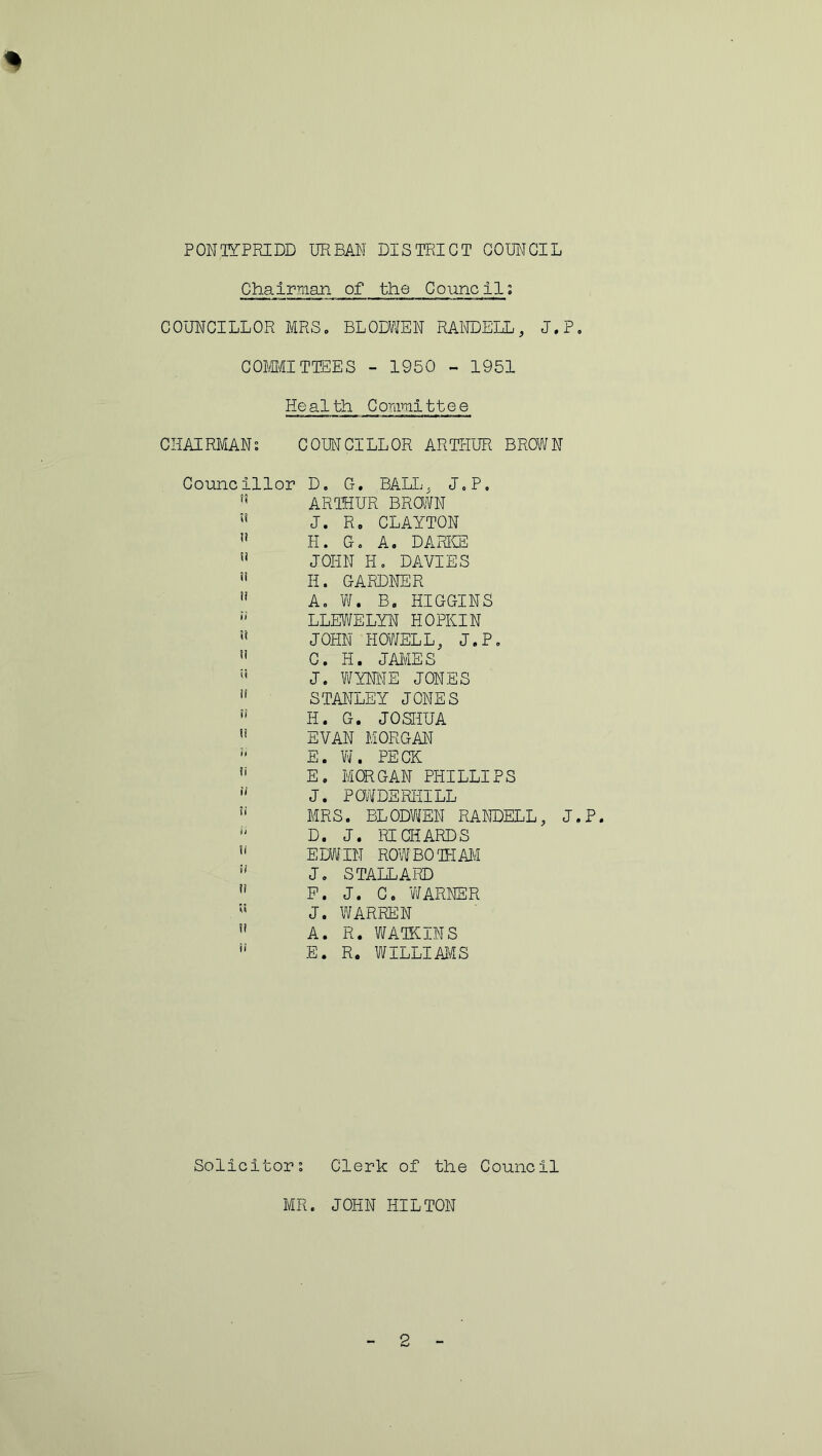 PONTYPRIDD URBAN DISTRICT COUNCIL Chairman of the Council: COUNCILLOR MRS. BLODWEN RANDELL, J.P. COMMITTEES - 1950 - 1951 He alth C ommi11 e e CHAIRMANS COUNCILLOR ARTHUR BROWN Councillor D. G. BALL, J.P, ARTHUR BROWN  J. R, CLAYTON 11 H. G. A. DARKE u JOHN H. DAVIES ” H. GARDNER H A. W. B. HIGGINS  LLEWELYN HOPIIIN ” JOHN HOWELL, J.P.  C. H. JAMES n J. WYNNE JONES if STANLEY JONES n H. G. JOSHUA  EVAN MORGAN E. W. PECK !i E. MORGAN PHILLIPS 11 J. POWDERHILL !i MRS. BLODWEN RANDELL, J.P.  D. J. RICHARDS u EDWIN ROW BO TEAM u J. STALLARD 11 P. J. C. WARNER J. WARREN  A. R. WATKINS u E. R. WILLI MS Solicitors Clerk of the Council MR. JOHN HILTON