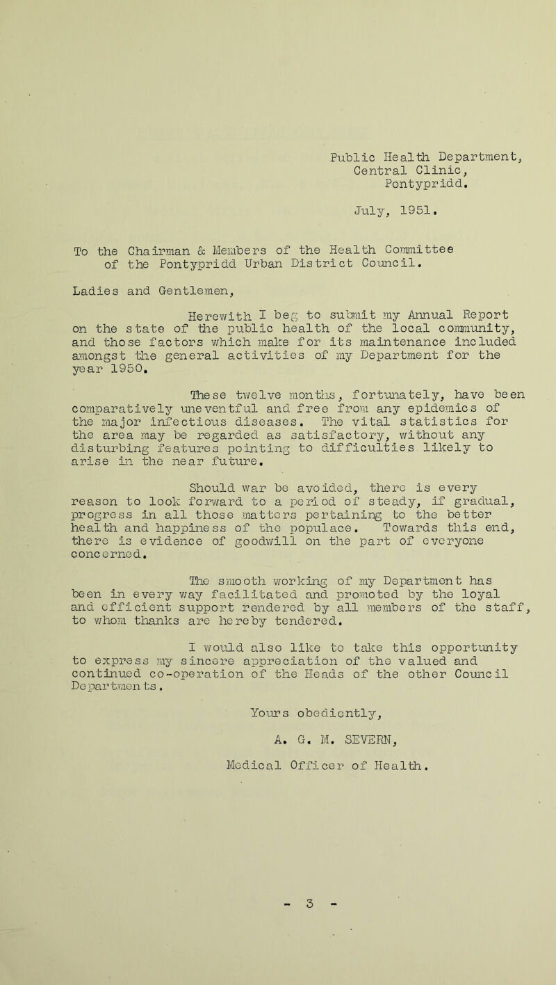 Public Healtii Department, Central Clinic, Pontypridd. July, 1951. To the Chairman & Members of the Health Committee of the Pontypridd Urban District Council. Ladies and Gentlemen, Herewith I beg to submit my Annual Pie port on the state of ’the public health of the local community, and those factors which make for its maintenance included amongst the general activities of my Department for the year 1950, These twelve months, fortunately, have been comparatively uneventful and free from any epidemics of the major Infectious diseases. The vital statistics for the area may be regarded as satisfactory, without any disturbing features pointing to difficulties likely to arise in the near future. Should war be avoided, there is every reason to look forward to a period of steady, if gradual, progress in all those matters pertaining to the better health and happiness of the populace. Towards this end, there is evidence of goodwill on the part of everyone concerned. The smooth working of my Department has been in every way facilitated and promoted by the loyal and efficient support rendered by all members of the staff, to whom thanks are hereby tendered. I would also like to take this opportunity to express my sincere appreciation of the valued and continued co-operation of the Heads of the other Council Departmen ts. Yours obediently, A. G. M. SEVERN, Medical Officer of Health. 3