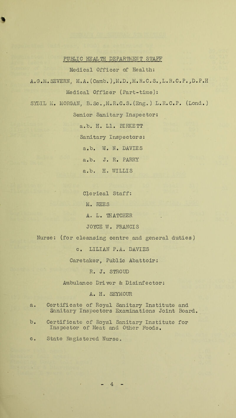 Medical Officer of Healths A.G.M.SEVERN, M„ A.(Carnb.),M.D.,M.R.C.S.,L.R.C.P.,D.P.H Medical Officer (Part-time); SYBIL M. MORGAN, B.Sc.,M.R.C.S.(Eng.) L.R.C.P. (Lond.) Senior Sanitary Inspectors a.b. H. LI. BIRKETT Sanitary Inspectors; a.b. W. N. DAVIES a.b. J. R. PARRY a.b. H. WILLIS Clerical Staffs M. REES A. L. THATCHER JOYCE W. FRANCIS Nurses (for cleansing centre and general duties) c. LILIAN P.A. DAVIES Caretaker, Public Abattoirs R. J. STROUD Ambulance Driver & Disinfectors A. H. SEYMOUR a. Certificate of Royal Sanitary Institute and Sanitary Inspectors Examinations Joint Board. b. Certificate of Royal Sanitary Institute for Inspector of Meat and Other Foods. c. State Registered Nurse.