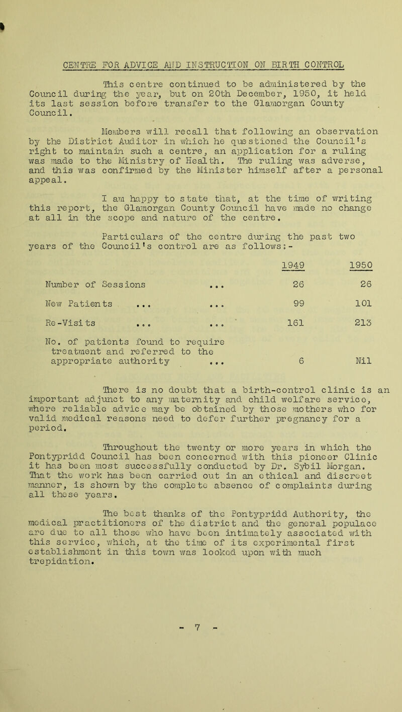 * CENTRE FOR ADVICE AND INSTRUCTION ON BIRTH CONTROL This centre continued, to be administered by the Council during the year,, but on 20th December, 1950, it held its last session before transfer to the Glamorgan County Councilo Members will recall that following an observation by the District Auditor in which he questioned the Council’s right to maintain such a centre, an application for a ruling was made to the Ministry of Health. The ruling was adverse, and this was confirmed by the Minister himself after a personal appeal. I am happy to state that, at the time of writing this report, the Glamorgan County Council have made no change at all in the scope and nature of the centre. Particulars of the centre during the past two years of the Council’s control are as follows 1949 1950 Number of Sessions 0 0 o 26 26 New Patients ... o o o 99 101 Re-Visits ... • 00 161 213 No. of patients found to treatment and referred appropriate authority require to the 0 0 0 6 Nil There is no doubt that a birth-control clinic is an important adjunct to any maternity and child welfare service, where reliable advice may be obtained by those mothers who for valid medical reasons need to defer further pregnancy for a period. Throughout the twenty or more years in which the Pontypridd Council has been concerned with this pioneer Clinic it has been most successfully conducted by Dr. Sybil Morgan. That the work has been carried out in an ethical and discreet manner, is shown by the complete absence of complaints during all these years. The best thanks of the Pontypridd Authority, the medical practitioners of the district and the general populace are due to all those who have boon intimately associated with this service, which, at the time of its experimental first establishment in this town was looked upon with much trepidation. 7