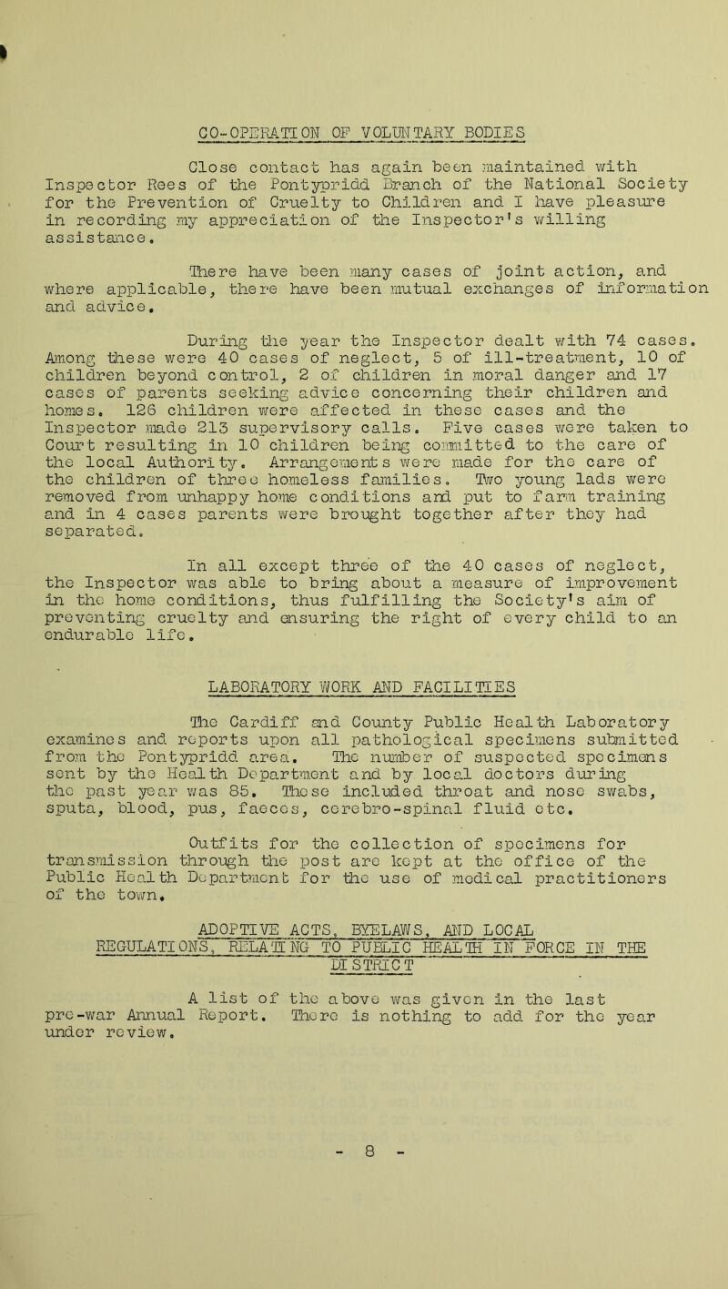 CO-OPERATION OF VOLUNTARY BODIES Close contact has again been maintained with Inspector Rees of the Pontypridd Branch of the National Society for the Prevention of Cruelty to Children and I have pleasure in recording my appreciation of the Inspector’s willing assistance. There have been many cases of joint action, and where applicable, there have been mutual exchanges of information and advice. During idle year the Inspector dealt with 74 cases. Among these were 40 cases of neglect, 5 of ill-treatment, 10 of children beyond control, 2 of children in moral danger and 17 cases of parents seeking advice concerning their children and homes, 126 children were affected in these cases and the Inspector made 213 supervisory calls. Five cases were taken to Court resulting in 10 children being committed to the care of the local Authority, Arrangements were made for the care of the children of three homeless families. Two young lads were removed from unhappy home conditions and put to farm training and In 4 cases parents were brought together after they had separated. In all except three of the 40 cases of neglect, the Inspector was able to bring about a measure of improvement in the home conditions, thus fulfilling the Society’s aim of preventing cruelty and ensuring the right of every child to an endurable life. LABORATORY WORK AND FACILITIES The Cardiff and County Public Health Laboratory examines and reports upon all pathological specimens submitted from the Pontypridd area. The number of suspected specimens sent by the Health Department and by local doctors during the past year was 85. These included throat and nose swabs, sputa, blood, pus, faeces, cerebro-spinal fluid etc. Outfits for the collection of specimens for transmission through the post are kept at the office of the Public Health Department for the use of medical practitioners of the town. ADOPTIVE ACTS, BYELAWS, AND LOCAL REGULATIONS, RELATE NG TO PUBLIC HEALTH IN FORCE IN THE DISTRICT A list of the above was given in the last pre-war Annual Report. There is nothing to add for the year under review. 8