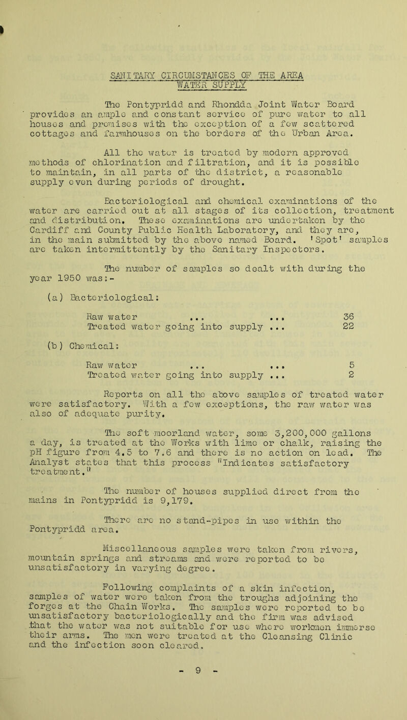 SANITARY CIRCUMSTANCES OP THE AREA WATER SUPPLY The Pontypridd and Rhondda Joint Water Board provides an ample and constant service of pure water to all houses and premises with the exception of a few scattered cottages and farmhouses on tho borders of the urban Area. All the water Is treated by modern approved methods of chlorination and filtration, and it is possible to maintain, in all parts of the district, a reasonable supply even during periods of drought. Bacteriological and chemical examinations of the water are carried out at all stages of its collection, treatment and distribution. Those examinations are undertaken by tho Cardiff and County Public Health Laboratory, and they are, in the main submitted by the above named Board. ’Spot’ samples are taken intermittently by the Sanitary Inspectors. The number of samples so dealt with during the year 1950 wasi- (a) Bacteriologicali Raw water ... ... 36 Treated water going Into supply ... 22 (b ) Chemical”. Raw water ... ... 5 Treated water going Into supply ... 2 Reports on all tho above samples of treated water were satisfactory. With a few exceptions, the raw water was also of adequate purity. Trie soft moorland water, some 3,200,000 gallons a day, is treated at the Works with lime or chalk, raising the pH figure from 4.5 to 7.6 and there is no action on lead. Tie Analyst states that this process ''Indicates satisfactory treatment.u The number of houses supplied direct from the mains in Pontypridd is 9,179. There arc no stand-pipes in use within the Pontypridd area. Miscellaneous samples were taken from rivers, mountain springs and streams and were reported to be unsatisfactory in varying degree. Following complaints of a skin infection, samples of water were taken from the troughs adjoining the forges at the Chain Works. The samples were reported to bo unsatisfactory bacteriologically and tho firm was advised .that the water was not suitable for use where workmen immerse their arms. The men were treated at the Cleansing Clinic and the infection soon cleared.