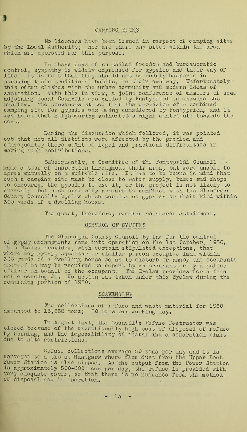 > CAMPING SITES No licences have boon issued in respect of camping sites by the Local Authority; nor are there any sites within the area which are approved for this purpose. In these days of curtailed freedom and bureaucratic control, sympathy is widely expressed for gypsies and their way of life. It Is felt that they should not bo unduly hampered in pursuing their traditional habits, in their own way. Unfortunately this often clashes with the urban community and modern ideas of sanitation. With this in view, a joint conference of members of some adjoining local Councils was called by Pontypridd to examine the problem. The convenors stated that the provision of a combined camping site for gypsies was being considered by Pontypridd, and it was hoped that neighbouring authorities might contribute towards the cost. During the discussion which followed, It was pointed out that not all districts were affected by the problem and consequently there mfght be legal and practical difficulties in maxing such contributions. Subsequently, a Committee of the Pontypridd Council made a tour of inspection throughout their area, but were unable to agree mutually on a suitable site. It lias to be borne in mind that such a camping site must be close to water supply, buses and shops to encourage the gypsies to use it, or the project is not likely to succeed; but such proximity appears to conflict with the Glamorgan County Council’s byelaw which permits no gypsies or their kind within 300 yards of a dwelling house. The quest, therefore, remains no nearer attainment. CONTROL OP GYPSIES The Glamorgan County Council Byelaw for the control of gypsy encampments came Into operation on the 1st October, 1950. This Byelaw provides, with certain stipulated exceptions, that where any gypsy, squatter or similar person occupies land within 300 yards of a dwelling house so as to disturb or annoy the occupants thereof ho may bo required to depart by an occupant or by a police officer on behalf of the occupant. The Byelaw provides for a fine not exceeding £5, No action was taken under this Byelaw during the remaining portion of 1950. SCAVENGING The collections of refuse and waste material for 1950 amounted to 15,558 tons; 50 tons per working day. In August last, the Council’s Refuse Destructor was closed because of the exceptionally high cost of disposal of refuse by burning, and the impossibility of installing a separation plant due to site restrictions. Refuse collections average 50 tons per day and it is conveyed to a tip at Nantgarw where flue dust from the Upper Boat Power Station is also tipped. As the output from the Power Station is approximately 500-600 tons per day, the refuse Is provided with very adequate cover, so that there is no nuisance from the method of disposal now in operation. 13