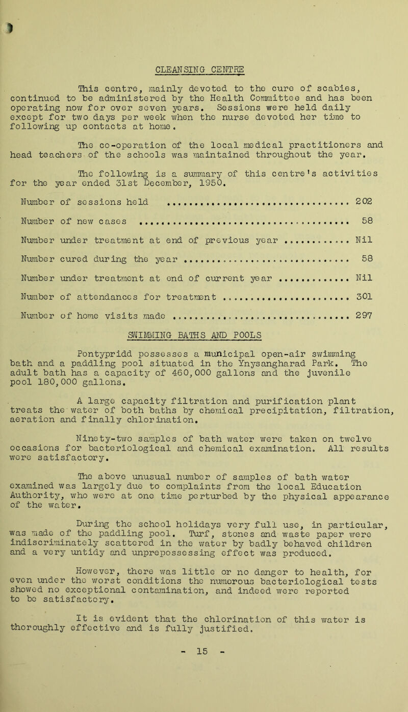 CLEAN SING CENTRE ) This centre, mainly devoted to the cure of scabies, continued to be administered by the Health Committee and has been operating now for over seven years. Sessions were held daily except for two days per week when the nurse devoted her time to following up contacts at home. The co-operation of the local medical practitioners and head teachers of the schools was maintained throughout the year. The following is a summary of this centre’s activities for the year ended 31st December, 1950. Number of sessions held 202 Number of new cases 58 Number under treatment at end of previous year ............ Nil Number cured during the year .............................. 58 Number under treatment at end of current year Nil Number of attendances for treatment 301 Number of home visits made ................................ 297 SWIMMING BATHS AND POOLS Pontypridd possesses a municipal open-air swimming bath and a paddling pool situated in the Ynysangharad Park. The adult bath has a capacity of 460,000 gallons and the juvenile pool 180,000 gallons, A large capacity filtration and purification plant treats the'water of both baths by chemical precipitation, filtration, aeration and finally chlorination. Ninety-two samples of bath water were taken on twelve occasions for bacteriological and chemical examination. All results were satisfactory. The above unusual number of samples of bath water examined was largely due to complaints from the local Education Authority, who were at one time perturbed by the physical appearance of the water. During the school holidays very full use, in particular, was made of the paddling pool. Turf, stones and waste paper were indiscriminately scattered in the water by badly behaved children and a very untidy and unprepossessing effect was produced. However, there was little or no danger to health, for even under the worst conditions the numerous bacteriological tests showed no exceptional contamination, and indeed were reported to be satisfactory. It is evident that the chlorination of this water is thoroughly effective and is fully justified. 15