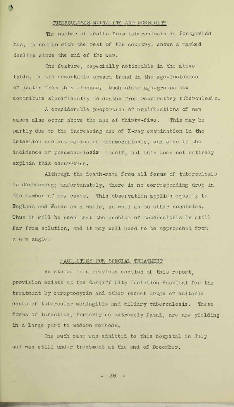 ) TUBERCULOSIS MORTALITY AMD MORBIDITY The number of deaths from tuberculosis in Pontypridd has, in common with the rest of the country, shown a marked decline since the end of the war. One feature, especially noticeable in the above table, is the remarkable upward trend in the age-incidence of deaths from this disease. Much older age-groups now contribute significantly to deaths from respiratory tuberculosis. A considerable proportion of notifications of new cases also occur above the age of thirty-five. This may be partly due to the increasing use of X-ray examination in the detection and estimation of pneumoconiosis, and also to the incidence of pneumoconiosis itself, but this does not entirely explain this occurrence. Although the death-rate from all forms of tuberculosis is decreasing' unfortunately, there is no corresponding drop in the number of new cases. This observation applies equally to England and Wales as a whole, as well as to other countries. Thus it will be seen that the problem of tuberculosis is still far from solution, and it may well need to be approached from a new angle . FACILITIES FOR SPECIAL TREATMENT As stated In a previous section of this report, provision exists at the Cardiff City Isolation Hospital for the treatment by streptomycin and other recent drags of suitable cases of tubercular meningitis and miliary tuberculosis. These forms of infection, formerly so extremely fatal, are now jdLelding in a largo part to modern methods. One such case was admitted to this hospita.1 in July and was still- under treatment at the end of December, 28