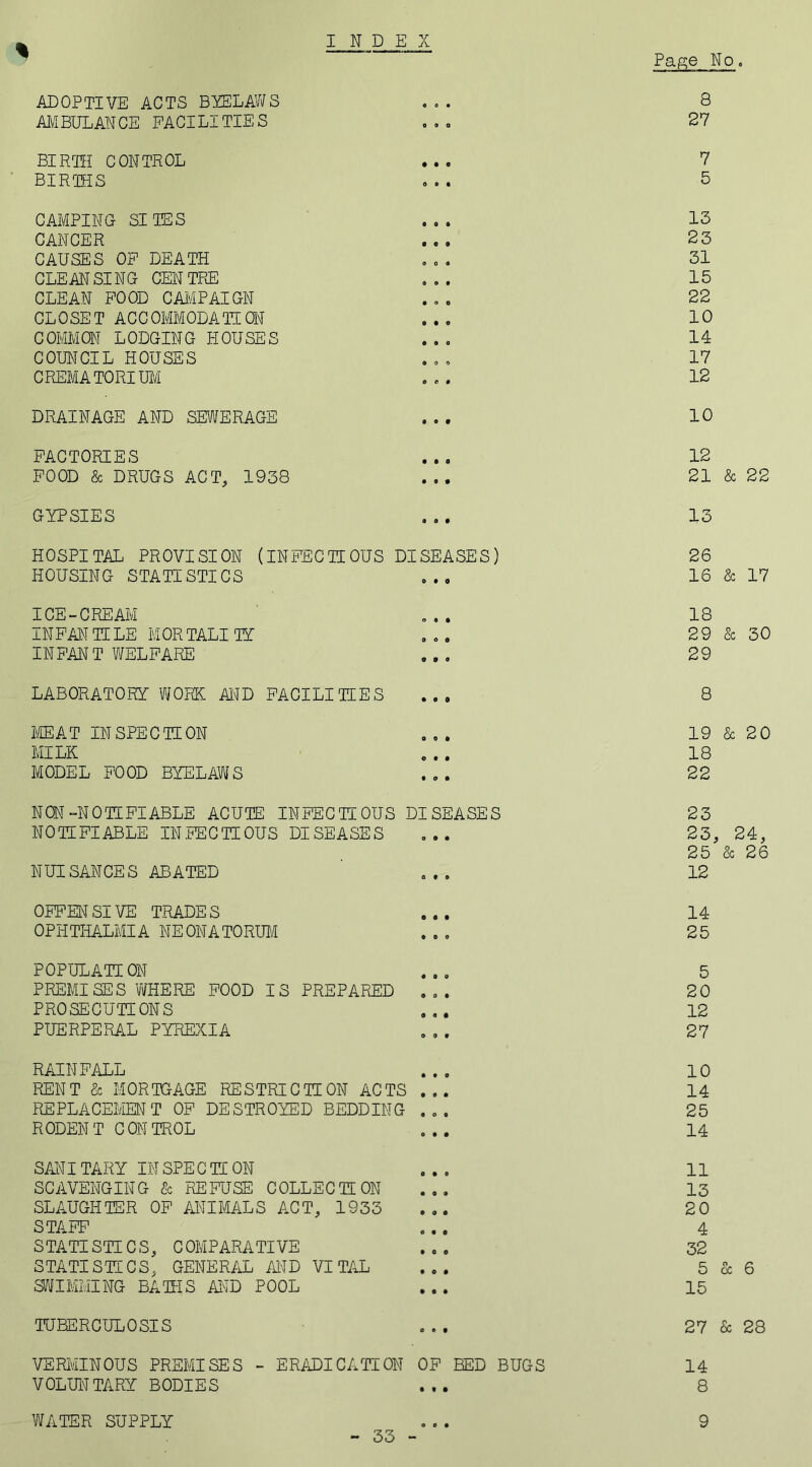 INDEX Page No. % ADOPTIVE ACTS BYELAWS ... 8 AMBULANCE FACILITIES . .. 27 BIRTH CONTROL ... 7 BIRTHS ... 5 CAMPING SITES ... 13 CANCER ... 25 CAUSES OF DEATH ... 31 CLEANSING CENTRE ... 15 CLEAN FOOD CAMPAIGN ... 22 CLOSET ACCOMMODATE ON ... 10 C OMMON L ODGIN G IIOU SE S ... 14 COUNCIL HOUSES ... 17 CREMATORIUM ... 12 DRAINAGE AND SEWERAGE ... 10 FACTORIES ... 12 FOOD & DRUGS ACT, 1938 ... 21 & 22 GYPSIES ... 13 HOSPITAL PROVISION (INFECTIOUS DISEASES) 26 HOUSING STATISTICS ... 16 & 17 ICE-CREAM ... 18 INFANTILE MORTALITY ... 29 & 30 INFANT WELFARE ... 29 LABORATORY WORK AND FACILITIES ... 8 MEAT INSPECTION ... 19 & 20 MILK ... 18 MODEL FOOD BYELAWS ... 22 NON-NOTIFIABLE ACUTE INFECTIOUS DISEASES 23 NOTIFIABLE INFECTIOUS DISEASES ... 23, 24, 25 & 26 NUISANCES ABATED ... 12 OFFENSIVE TRADES ... 14 OPHTHALMIA NEONATORUM ... 25 POPULATION ... 5 PREMISES WHERE FOOD IS PREPARED ... 20 PROSECUTIONS ... 12 PUERPERAL PYREXIA ... 27 RAINFALL ... 10 RENT & MORTGAGE RESTRICTION ACTS ... 14 REPLACEMENT OF DESTROYED BEDDING ... 25 RODENT CONTROL ... 14 SANITARY IN SPE C TI ON ... 11 SCAVENGING & REFUSE COLLECTION ... 13 SLAUGHTER OF ANIMALS ACT, 1933 ... 20 STAFF ... 4 STATISTICS, COMPARATIVE ... 32 STATISTICS, GENERAL MD VITAL 5 & 6 SWIMMING BATHS AND POOL ... 15 TUBERCULOSIS ... 27 & 28 VERMINOUS PREMISES - ERADICATION OF BED BUGS 14 VOLUNTARY BODIES ... 8 WATER SUPPLY 33 e • 9