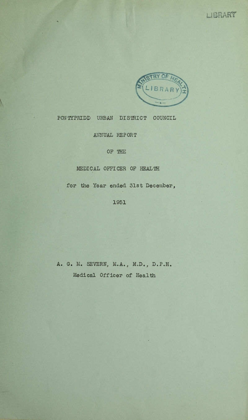 LIBRARY PONTYPRIDD URBAN DISTRICT COUNCIL ANNUAL REPORT OP THE MEDICAL OFFICER OF HEALTH for the Year ended 31st December, 1951 A. G. M. SEVERN, M.A., M.D., D.P.H Medical Officer of Health