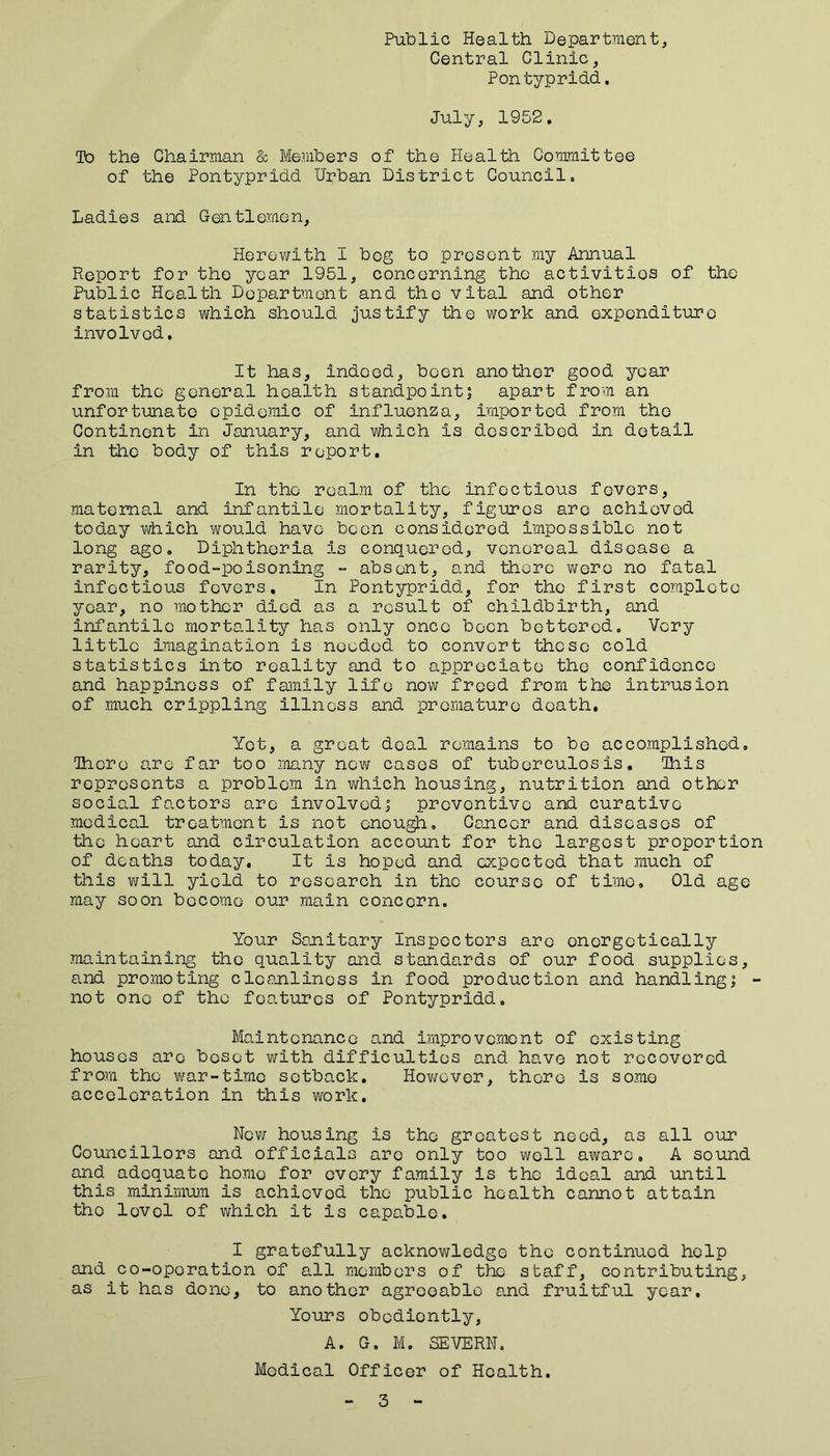 Public Health Department, Central Clinic, Pontypridd, July, 1952. To the Chairman & Members of the Health Committee of the Pontypridd Urban District Council. Ladies and Gentlemen, Herewith I bog to present my Annual Report for the year 1951, concerning the activities of the Public Health Department and the vital and other statistics which should justify the work and expenditure involved. It has, indeed, been another good year from the general health standpoint; apart from an unfortunate epidemic of influenza, imported from the Continent in January, and which is described in detail in the body of this report. In the realm of the infectious fevers, maternal and infantile mortality, figures are achieved today which would have been considered impossible not long ago. Diphtheria is conquered, venereal disease a rarity, food-poisoning - absent, and there were no fatal infectious fevers. In Pontypridd, for the first complete year, no mother died as a result of childbirth, and infantile mortality has only once been bettered. Very little imagination is needed to convert these cold statistics into reality and to appreciate the confidence and happiness of family life now freed from the intrusion of much crippling illness and premature death. Yet, a groat deal remains to be accomplished. Tdore are far too many new cases of tuberculosis. Ihis represents a problem in which housing, nutrition and other social factors are involved; preventive and curative medical treatment is not enough. Cancer and diseases of the heart and circulation account for the largest proportion of deaths today. It is hoped and expected that much of this will yield to research in the course of time. Old age may soon become our main concern. Your Sanitary Inspectors are energetically maintaining the quality and standards of our food supplies, and promoting cleanliness in food production and handling; - not one of the features of Pontypridd. Maintenance and improvement of existing houses are beset with difficulties and have not recovered from the war-time setback. However, there is some acceleration in this work. New housing is the greatest need, as all our Councillors and officials arc only too well aware, A sound and adequate homo for every family is the ideal and until this minimum is achieved the public health cannot attain tho level of which it is capable. I gratefully acknowledge the continued help and co-oporation of all members of tho staff, contributing, as it has done, to another agreeable and fruitful year. Yours obediently, A. G. M. SEVERN. Medical Officer of Health. 3