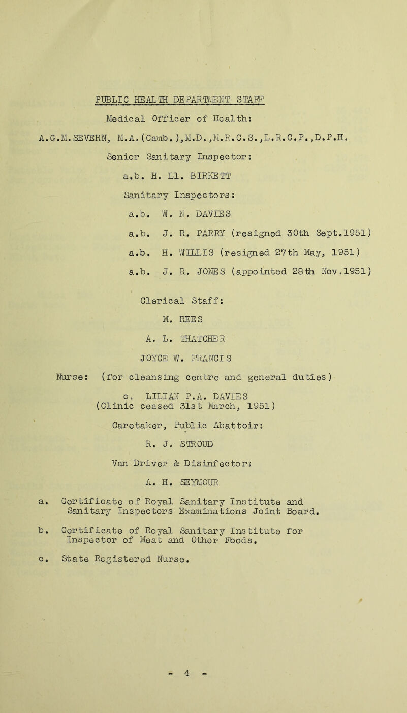 PUBLIC HEALTH DEPARTMENT STAKE Medical Officer of Healths A.G.M.SEVERN, M.A.(Camb.),M.D.,M.R.C.S.,L.R.C.P.,D.P.H. Senior Sanitary Inspector: a.b. H. LI. BIRKETT Sanitary Inspectors: a.b. W. N. DAVIES a.b. J. R. PARRY (resigned 30th Sept.1951) a.b, H. WILLIS (resigned 27th May, 1951) a.b. J. R. JONES (appointed 28th Nov.1951) Clerical Staff: M. REES A. L. THATCHER JOYCE W. FRANCIS Nurse: (for cleansing centre and general duties) c. LILIAN P.A. DAVIES (Clinic ceased 31st March, 1951) Caretaker, Public Abattoir: R. J. STROUD Van Driver & Disinfector: A. H. SEYMOUR a. Certificate of Royal Sanitary Institute and Sanitary Inspectors Examinations Joint Board. b. Certificate of Royal Sanitary Institute for Inspector of Meat and Other Foods. c. State Registered Nurse. 4