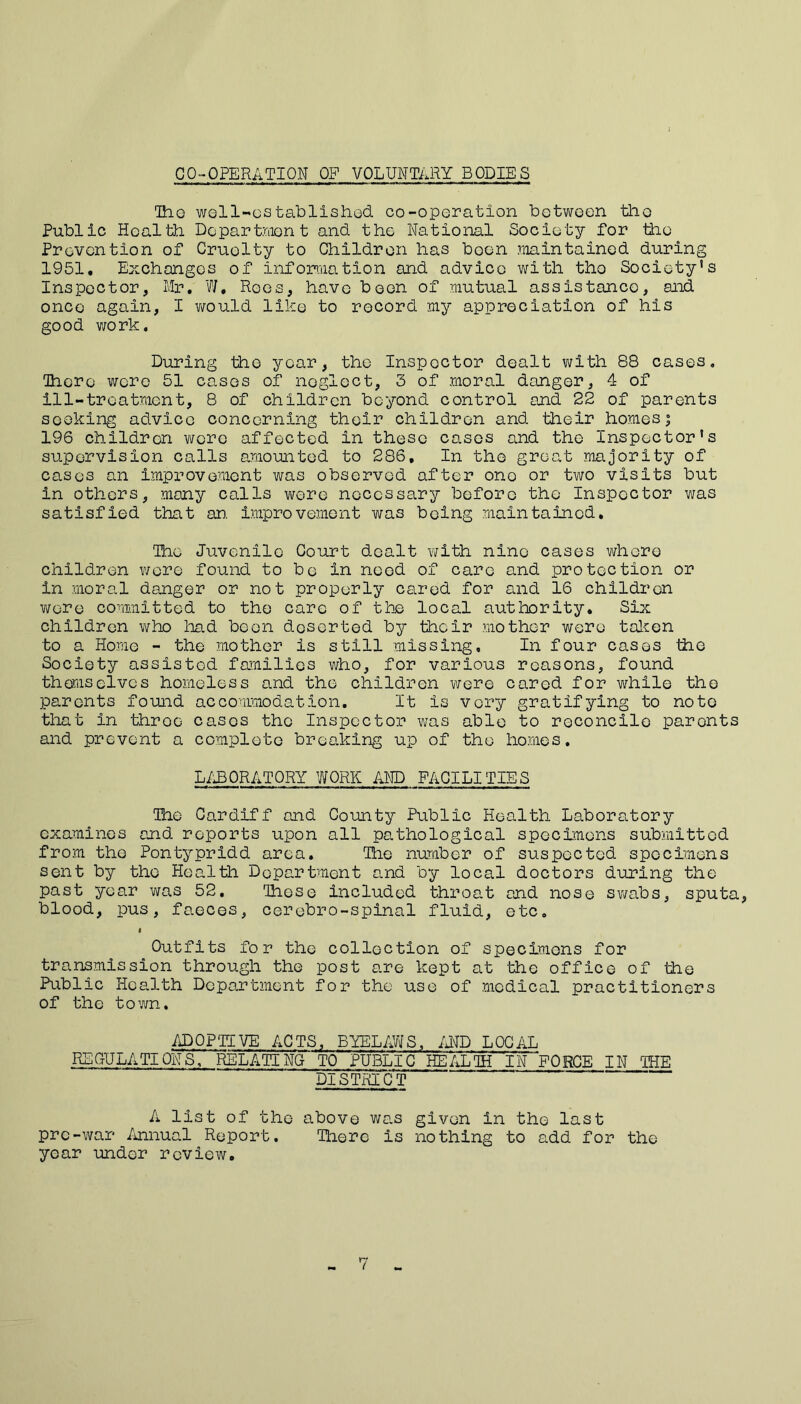 CO-OPERATION OP VOLUNTARY BODIES Iho well-established co-operation between the Public Health Department and the National Society for the Prevention of Cruolty to Children has boon maintained during 1951, Exchanges of information and advice with tho Society's Inspector, Mr. W. Roes, have been of mutual assistance, and onco again, I would like to record my appreciation of his good work. During tho year, the Inspector dealt with 88 cases. There were 51 cases of neglect, 3 of moral danger, 4 of ill-treatment, 8 of children beyond control and 22 of parents seeking advice concerning their children and their homes; 196 children were affected in these cases and the Inspector's supervision calls amounted to 286, In the great majority of cases an improvement was observed after ono or two visits but in others, many calls were necessary before tho Inspector was satisfied that an. improvement was being maintained. The Juvenile Court dealt with nine cases whore children wore found to be in need of care and protection or in moral danger or not properly cared for and 16 children wore committed to tho care of the local authority. Six children who had been deserted by their mother were taken to a Home - the mother is still missing. In four cases the Society assisted families who, for various reasons, found themselves homeless and the children were cared for while the parents fouid accommodation. It is very gratifying to note that in throe cases the Inspector was able to reconcile parents and prevent a complete breaking up of tho homes. LABORATORY WORK AND FACILITIES The Cardiff and County Public Health Laboratory examines and reports upon all pa,, tho logical specimens submitted from the Pontypridd area. The number of suspected specimens sent by tho Health Department and by local doctors during the past year was 52. Those included throat and nose swabs, sputa, blood, pus, faeces, cercbro-spinal fluid, etc. i Outfits for the collection of specimens for transmission through the post are kept at the office of the Public Health Department for the use of medical practitioners of the town. ADOPTIVE ACTS, BYELAWS, AND LOCAL REQULATIONS, RELATING TO PUBLIC HEALTH IN FORCE IN THE DISTRICT A list of the above was given in the last pre-war Annual Report. There is nothing to add for the year under review.