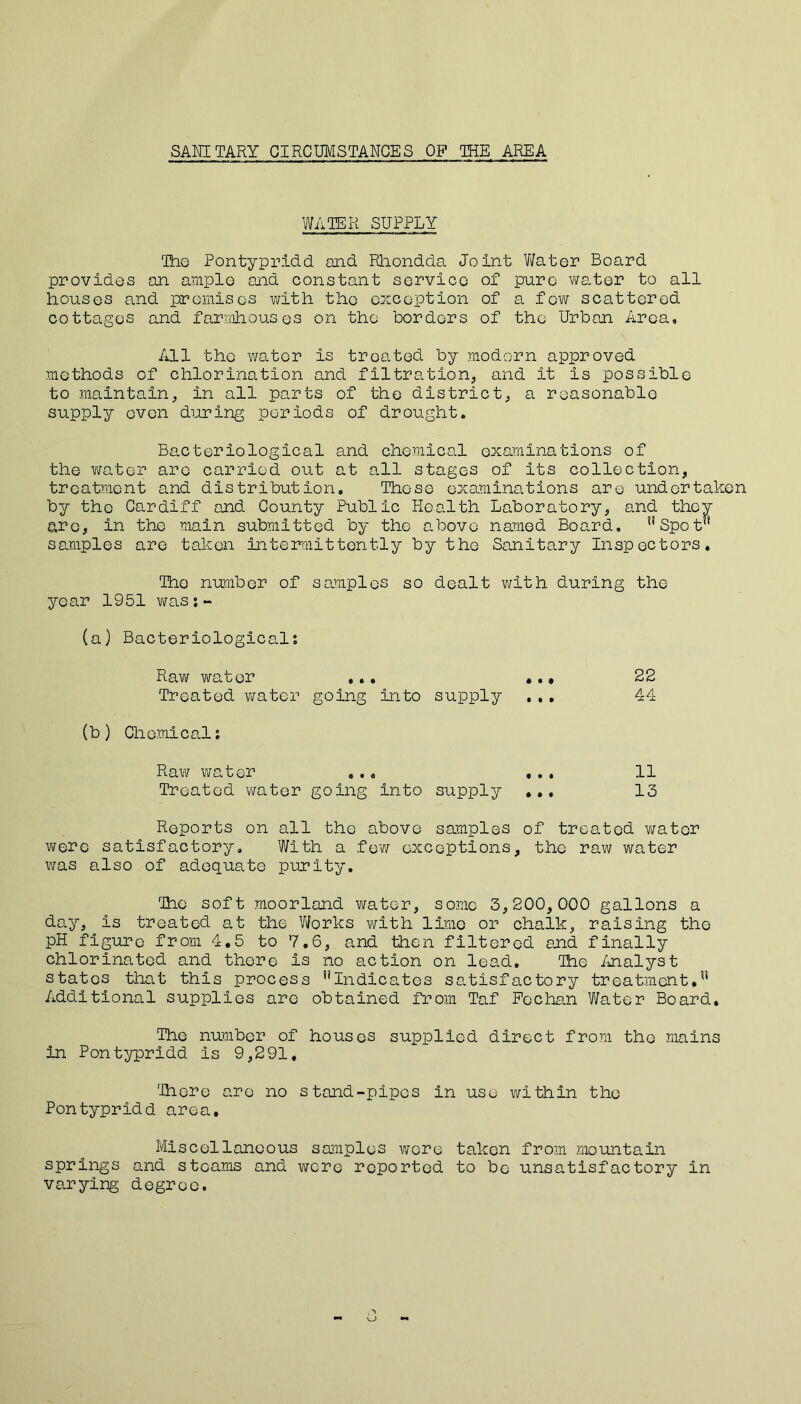 SANITARY CIRCUMSTANCES OP THE AREA WATER SUPPLY The Pontypridd and Rhondda Joint Water Board provides an ample and constant service of pure water to all houses and premises with the exception of a few scattered cottages and farmhouses on the borders of the Urban Area, All the water is treated by modern approved methods of chlorination and filtration, and it is possible to maintain, in all parts of the district, a reasonable supply oven during periods of drought. Bacteriological and chemical examinations of the water are carried out at all stages of its collection, treatment and distribution. These examinations are undertaken by the Cardiff and County Public Health Laboratory, and they are, in the main submitted by the above named Board, uSpot samples are taken intermittently by the Sanitary Inspectors. The number of samples so dealt with during the year 1951 was:- (a) Bacteriological; Raw water ... ... 22 Treated water going into supply ... 44 (b) Chemical; Raw water ... ... 11 Treated water going into supply ... 13 Reports on all the above samples of treated water were satisfactory. With a few exceptions, the raw water was also of adequate purity. The soft moorland water, some 3,200,000 gallons a day, is treated at the ’Works with lime or chalk, raising the pH figure from 4.5 to 7.6, and then filtered and finally chlorinated and there is no action on lead. The Analyst states that this process ^Indicates satisfactory treatment.” Additional supplies are obtained from Taf Fechan Water Board, The number of houses supplied direct from the mains in Pontypridd is 9,291, There are no stand-pipes in use within the Pontypridd area. Miscellaneous samples were taken from mountain springs and steams and were reported to be unsatisfactory in varying degree. eJ