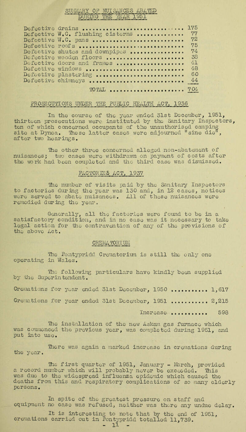 SUMMARY 0? NUI SANCE S ABATED ~ DURING THE YEAR 1951 Def octivG drains ................... *. . . • 175 Defective W,G* flushing cisterns .............. 77 Defective W.C. pans 72 Defective roofs ° . 75 Defective shutes and downpipes ................ 74 Defective wooden floors 38 Defective doors and frames 41 Defective windows 48 Defective plastering 60 Defective chimneys 44 TOTAL 704 PROSECUTIONS UNDER THE PUBLIC HEALTH ACT, 1956 In the course of the year ended 31st December, 1951, thirteen prosecutions were instituted by the Sanitary Inspectors, ten of which concerned occupants of the unauthorised camping site at Dynea. These latter cases wore adjourned Hsine die?l, after two he aring s , Tae other three concerned alleged non-abatement of nuisancesj two cases were withdrawn on payment of costs after the wo rk had been completed and the third case was dismissed. FACTORIES ACT, 1957 The number of visits paid by the Sanitary Inspectors to factories during the year was 130 and, in 12 cases, notices were served to abate nuisances. All of these nuisances were remedied during ‘the year. Generally, all the factories wore found to be in a satisfactory condition, and in no case was it necessary to take legal action for the contravention of any of the provisions of the above Act. CREMATORIUM The Pontypridd Crematorium is still the only one operating in Wales. The following particulars have kindly been supplied by the Superintendent. Cremations for year ended 31st December, 1950 1,617 Cremations for year ended 31st December, 1951 2,215 Increase ........... 598 Tic installation of the new Askam gas furnace which was commenced the previous year, was completed during 1951, and put into use. Tiere was again a marked increase in cremations during the year. Tie first quarter of 1951, January - March, provided a record number which will probably never be exceeded. This was duo to the widespread influenza epidemic which caused the deaths from this and respiratory complications of so many elderly persons. In spite of the greatest pressure on staff and equipment no case was refused, neither was there any undue delay. It is interesting to note that by the end of 1951, cremations carried out in Pontypridd totalled 11,739.