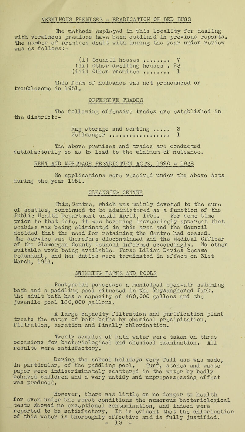 VERMINOUS PREMISES - ERADICATION OF BED BUGS The methods employed in this locality for dealing with verminous premises have been outlinedin previous reports. The number of premises dealt with during the year under review was as follows;- (i) Council houses ........ 7 (ii) Other dwelling houses . 23 (ill) Other promises ........ 1 This form of nuisance was not pronounced or troublesome in 1951, OFFENSIVE TRADES The following offensive trades are established in the district; - Rag storage and sorting . . ... 3 Fcllmonger 1 The above premises and trades are conducted satisfactorily so as to lead to the minimum of nuisance. REN T AND MOR TGAGE RESTRIC TION AC TS, 192 0 - 1958 No applications were received under the above Acts during the year 1951. CLEANSING CENTRE This,i Centre, which was mainly devoted to the cure of scabies, continued to be administered as a function of the Public Health Department until April, 1951. For some time prior to that date, it was becoming increasingly apparent that scabies was being eliminated in this area and the Council decided that the need for retaining the Centre had ceased. 'The service was therefore discontinued and the Medical Officer of the Glamorgan. County Council informed accordingly. No other suitable worP: being available. Nurse Lilian Davies became redundant, and her duties were terminated in effect on 31st March, 1951, SWIivMING BATHS AND POOLS Pontypridd possesses a municipal open-air swimming bath and a paddling pool situated in the Ynysangharad Park, The adult bath has a capacity of 460,000 gallons and the juvenile pool 180,000 gallons. A large capacity filtration and purification plant treats the water of both baths by chemical precipitation, filtration, aeration and finally chlorination. Twenty samples of bath water were taken on three occasions for bacteriological and chemical examination. All results were satisfactory. During the school holidays very full use was made, in particular, of the paddling pool. Turf, stones and waste paper were indiscriminately scattered in the water by badly behaved children and a very untidy and unprepossessing effect was produced. However, there was little or no danger to health for even under the worst conditions the numerous bacteriological tests showed no exceptional contamination, and indeed were reported to be satisfactory. It is evident that the chlorination of this water is thoroughly effective and is fully justified. - 13 -