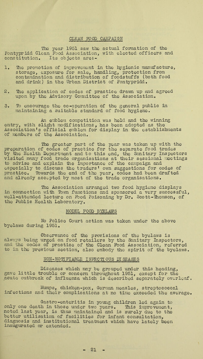 GLEAN FOOD CAMPAIGN The year 1951 saw tlx actual formation of the Pontypridd Clean Food Association, with elected officers and constitution. Its objects arei- 1. ‘Hie promotion of improvement In the hygienic manufacture, storage, exposure for sale, handling, protection from contamination and distribution of foodstuffs (both food and drink) in the Urban District of Pontypridd, 2. The application of codes of practice drawn up and agreed upon by the Advisory Committee of the Association. 3. To encourage the co-operation of the general public in maintaining a suitable standard of food hygiene. An emblem competition was hold and tho winning entry, with slight modifications, has been adopted as tho Association’s official emblem for display in the establishments of members of the Association. The greater part of the year was taken up with the preparation of codes of practico for the separate food trades by the Health Department and to this end, the Sanitary Inspectors visited many food trade organisations at their sessional ?.ioc tings to advise and explain the importance of the campaign and especially to discuss the traders’ own suggestions for codes of practice. Towards the end of the year, codes had boon drafted and already accepted by most of tho trade organisations. The Association arranged two food hygiene displays in connection with Tom functions and sponsored a very successful, well-attended lecture on Food Poisoning by Dr. Scott-Thomson, of the Public Health Laboratory, MODEL FOOD BYELAWS No Polico Court action was taken under the above byelaws during 1951, Observance of the provisions of the byelaws is always being urged on food retailers by tho Sanitary Inspectors, and the codes of practico of the Clean Food Association, referred to in the previous section, also embody the spirit of the byelaws, NON-NO IT FI ABLE INFECTIOUS DISEASES Diseases which may be grouped under this heading, gave little troublo or concern throughout 1951, except for the acute outbreak of influenza which is described separately overleaf. Mumps, chicken-pox, Gorman measles, streptococcal infections and their complications at no time exceeded tho average. Gastro-enteritis in young children led again to only one death in those under two years. This improvement, noted last year, is thus maintained and is surely due to the better utilisation of facilities for infant consultation, diagnosis and institutional treatment which have lately been inaugurated or extended. 21