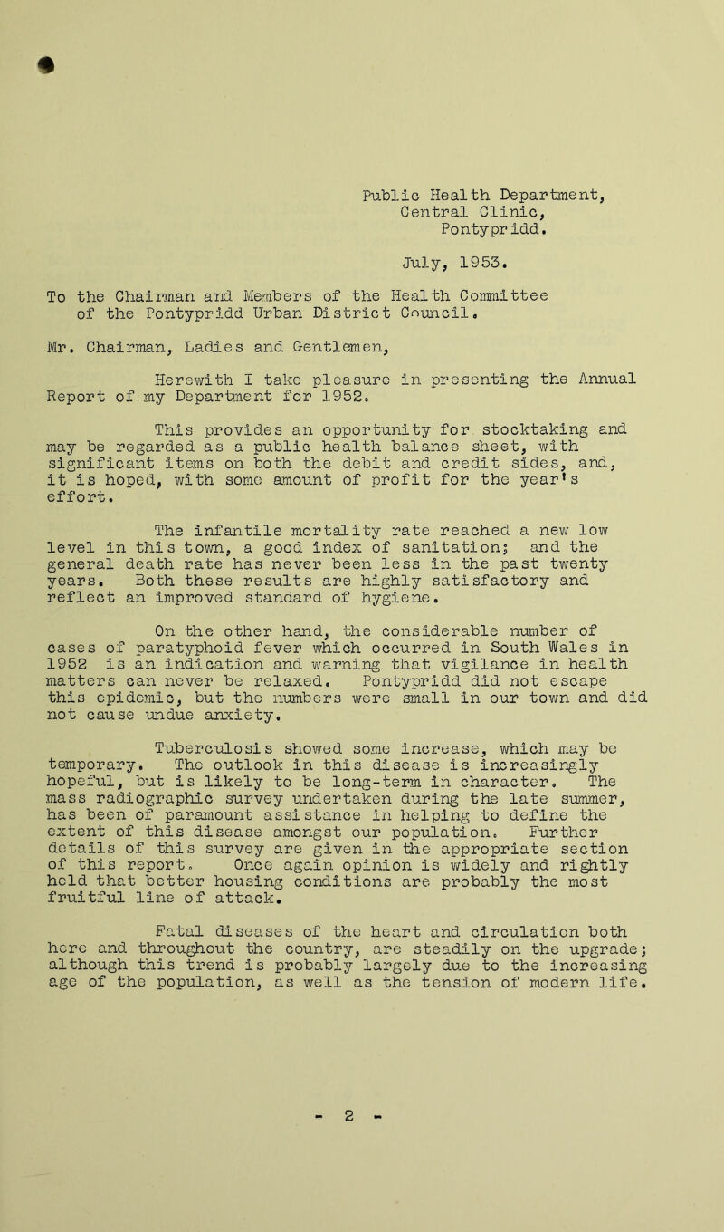 Public Health Department, Central Clinic, Pontypridd. July, 1953. To the Chairman and. Members of the Health Committee of the Pontypridd Urban District Council, Mr. Chairman, Ladies and Gentlemen, Herewith I take pleasure in presenting the Annual Report of my Department for 1952. This provides an opportunity for stocktaking and may be regarded as a public health balance sheet, with significant items on both the debit and credit sides, and, it is hoped, with some amount of profit for the year’s effort. The infantile mortality rate reached a new low level in this town, a good index of sanitation; and the general death rate has never been less in the past twenty years. Both these results are highly satisfactory and reflect an improved standard of hygiene. On the other hand, the considerable number of cases of paratyphoid fever which occurred in South Wales in 1952 is an indication and warning that vigilance in health matters can never be relaxed, Pontypridd did not escape this epidemic, but the numbers were small in our tov/n and did not cause undue anxiety. Tuberculosis showed some increase, which may be temporary. The outlook in this disease is increasingly hopeful, but is likely to be long-term in character. The mass radiographic survey undertaken during the late summer, has been of paramount assistance in helping to define the extent of this disease amongst our population. Further details of this survey are given in the appropriate section of this report. Once again opinion is widely and rightly held that better housing conditions are probably the most fruitful line of attack. Fatal diseases of the heart and circulation both here and throughout the country, are steadily on the upgrade; although this trend is probably largely due to the increasing age of the population, as well as the tension of modern life. 2 -