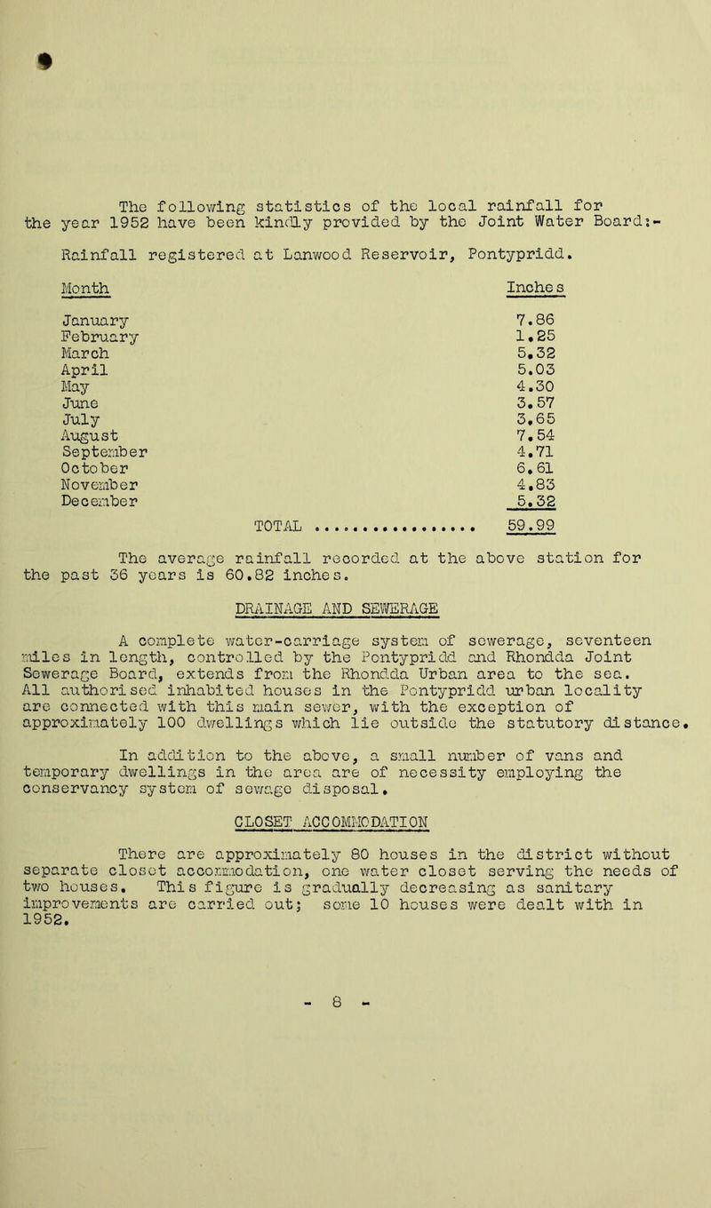 The following statistics of the local rainfall for the year 1952 have been kindly provided by the Joint Water Board Rainfall registered at Lanwo Month January February March April May June July August September October November December TOTAL .. The average rainfall r the past 36 years is 60.82 inche ed Reservoir, Pontypridd. Inche s 7.86 1*25 5.32 5.03 4.30 3.57 3.65 7.54 4.71 6.61 4,83 5.52 . . 59.99 ecorded at the above station for DRAINAGE AND SEWERAGE A complete water-carriage system of sewerage, seventeen miles in length, controlled by the Pontypridd and Rhondda Joint Sewerage Board, extends from the Rhondda Urban area to the sea. All authorised inhabited houses in the Pontypridd urban locality are connected with this main sewer, with the exception of approximately 100 dwellings which lie outside the statutory distance. In addition to the above, a small number of vans and temporary dwellings in the area are of necessity employing the conservancy system of sewage disposal. CL0SET ACC 0MM0DATION There are approximately 80 houses in the district without separate closet accommodation, one water closet serving the needs of two houses. This figure is gradually decreasing as sanitary improvements are carried out; some 10 houses were dealt with in 1952. 8