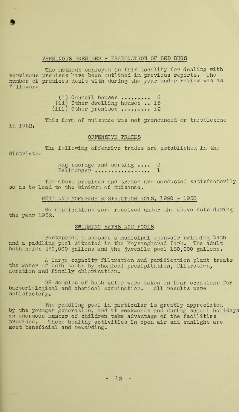 VERMINOUS PREMISES - ERADICATION OP BED BUGS % The methods employed in this locality for dealing with verminous premises have been outlined in previous reports. The number of premises dealt with during the year under review was as follows;- (i) Council houses 6 (ii) Other dwelling houses .. 15 (iii) Other premises ......... 12 This form of nuisance was not pronounced or troublesome in 1952. OFFENSIVE TRADES The following offensive trades are established in the di strict;- Rag storage and sorting .... 3 Fellmonger .o.o«. «*«... .o..« 1 The above premises and trades are conducted satisfactorily so as to lead to the minimum of nuisance. RENT AND MORTGAGE RESTRICTION ACTS, 1920 - 1958 No applications were received under the above Acts during the year 1952. SWIMMING BATHS AND POOLS Pontypridd possesses a municipal open-air swimming bath and a paddling pool situated in the Ynysangharad Park. The adult bath holds 460,000 gallons and the juvenile pool 180,000 gallons. A large capacity filtration and purification plant treats the water of both baths by chemical precipitation, filtration, aeration and finally chlorination. 28 samples of bath water were taken on four occasions for bacteriological and chemical examination. All results were satisfactory. The paddling pool in particular is greatly appreciated by the younger generation, and at week-ends and during school holidays an enormous number of children take advantage of the facilities provided. These healthy activities in open air and sunlight are most beneficial and rewarding. 12