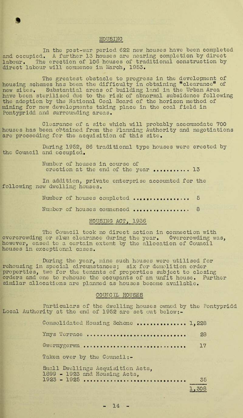 HOUSING % In the post-war period 622 new houses have been completed and occupied. A further 13 houses are nearing completion by direct labour. The erection of 106 houses of traditional construction by direct labour will commence in March, 1953, The greatest obstacle to progress in the development of housing schemes has been the difficulty in obtaining ^clearance*8 of new sites. Substantial areas of building land in the Urban Area have been sterilised due to the risk of abnormal subsidence following the adoption by the National Coal Board of the horizon method of mining for new developments taking place in the coal field in Pontypridd and surrounding areas. Clearance of a site which will probably accommodate 700 houses has been obtained from the Planning Authority and negotiations are proceeding for the acquisition of this site. During 1952, 86 traditional type houses were erected by the Council and occupied. Number of houses in course of erection at the end of the year 13 In addition, private enterprise accounted for the following new dwelling houses. Number of houses completed 5 Number of houses commenced .......... * 8 HOUSING ACT, 1936 The Council took no direct action in connection with overcrowding or slum clearance during the year. Overcrowding was, however, eased to a certain extent by the allocation of Council houses in exceptional cases. During the year, nine such houses were utilised for rehousing in special circumstancesj six for demolition order properties, two for the tenants of properties subject to closing orders and one to rehouse the occupants of an unfit house. Further similar allocations are planned as houses become available. COUNCIL HOUSES Particulars of the dwelling houses owned by the Pontypridd Local Authority at the end of 1952 are set out belows- Consolidated Housing Scheme 1,228 Ynys Terrace 28 Gwernygerwn 17 Taken over by the Councils- Small Dwellings Acquisition Acts, 1899 - 1923 and Housing Acts, 1923 - 1925 35 1,308 14