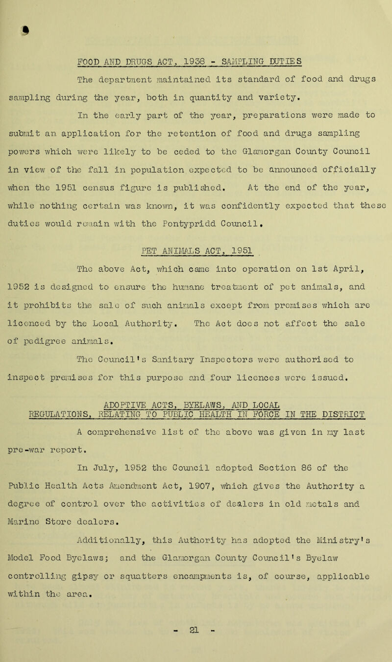 POOD AND DRUGS ACT, 1938 - SAMPLING DUTIES The department maintained its standard of food and drugs sampling during the year, both in quantity and variety. In the early part of the year, preparations were made to submit an application for the retention of food and drugs sampling powers which were likely to be ceded to the Glamorgan County Council in view of the fall in population expected to be announced officially when the 1951 census figure is published. At the end of the year, while nothing certain was known, it was confidently expected that these duties would remain with the Pontypridd Council* PET ANIMALS ACT, 1951 The above Act, which came into operation on 1st April, 1952 is designed to ensure the humane treatment of pet animals, and it prohibits the sale of such animals except from premises which are licenced by the Local Authority. The Act does not affect the sale of pedigree animals. The Council’s Sanitary Inspectors were authorised to inspect premises for this purpose said four licences were issued. ADOPTIVE ACTS, BYELAWS, AND LOCAL REGULATIONS, RELATING TO PUBLIC HEALTH IN FORCE IN THE DISTRICT A comprehensive list of the above was given in my last pre-war report. In July, 1952 the Council adopted Section 86 of the Public Health Acts Amendment Act, 1907, which gives the Authority a degree of control over the activities of dealers in old metals and Marine Store dealers. Additionally, this Authority has adopted the Ministry’s Model Pood Byelaws; and the Glamorgan County Council’s Byelaw controlling gipsy or squatters encampments is, of course, applicable within the area. 21