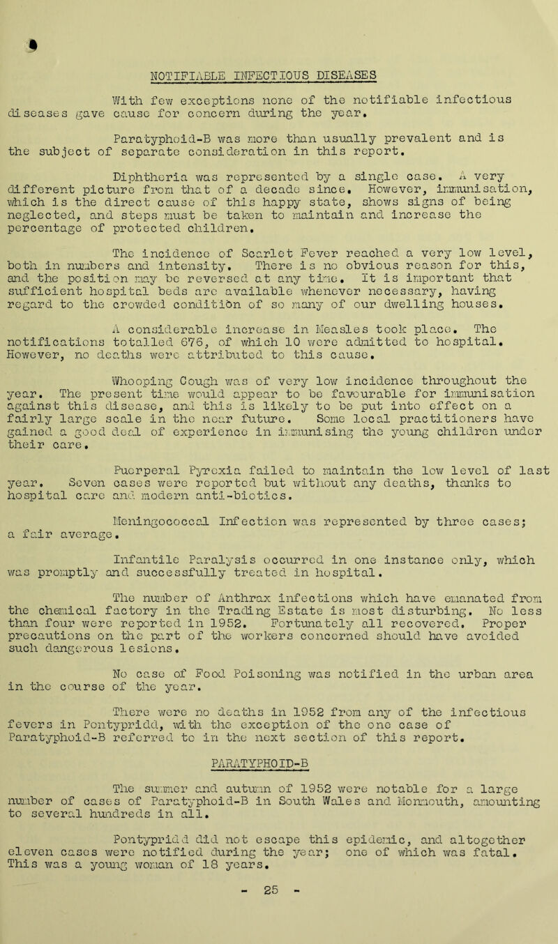 NOTIFIABLE INFECTIOUS DISEASES With few exceptions none of the notifiable infectious diseases gave cause for concern during the year. Paratyphoid-B was more than usually prevalent and is the subject of separate consideration in this report. Diphtheria was represented by a single case. A very different picture from that of a decade since. However, immunisation, which is the direct cause of this happy state, shows signs of being neglected, and steps must be taken to maintain and. increase the percentage of protected children. The incidence of Scarlet Fever reached a very low level, both in numbers and intensity. There is no obvious reason for this, and the position nay be reversed at any time. It is important that sufficient hospital beds arc available whenever necessary, having regard to the crowded condition of so many of our dwelling houses. A considerable increase in Measles took place. The notifications totalled 676, of which 10 were admitted to hospital. However, no deaths were attributed to this cause. Whooping Cough was of very low incidence throughout the year. The present time would appear to be favourable for immunisation against this disease, and this is likely to be put into effect on a fairly large scale in the near future. Some local practitioners have gained a good deal of experience in immunising the young children under their care. Puerperal Pyrexia failed to maintain the lev/ level of last year. Seven oases were reported but without any deaths, thanks to hospital care and modern anti-biotics. Meningococcal Infection was represented by three cases; a fair average. Infantile Paralysis occurred in one instance only, which was promptly and successfully treated in hospital. The number of Anthrax infections which have emanated from the chemical factory in the Trading Estate is most disturbing. No less than four were reported in 1952. Fortunately all recovered. Proper precautions on the part of the workers concerned should have avoided such dangerous lesions. No case of Food Poisoning was notified in the urban area in the course of the year. There were no deaths in 1952 from any of the infectious fevers in Pontypridd, with the exception of the one case of Paratyphoid-B referred to in the next section of this report. PARATYPHOID-B The summer and autumn of 1952 were notable for a large number of cases of Paratyphoid-B in South Wales and Monmouth, amounting to several hundreds in all. Pontypridd did not escape this epidemic, and altogether eleven cases were notified during the year; one of which was fatal. This was a young woman of 18 years. 25