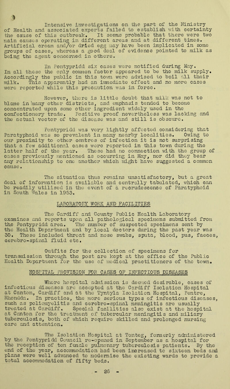 $ Intensive investigations on the part of the Ministry of Health and associated experts failed to establish with certainty the cause of this outbreak. It seems probable that there were two main causes operating in different areas and at different times. Artificial cream and/or dried egg may have been implicated in some groups of cases, whereas a good deal of evidence pointed to milk as being the agent concerned in others. In Pontypridd six cases were notified during May. In all these the only common factor appeared to be the milk supply. Accordingly the public in this torn were advised to boil all their milk. This apparently had. an immediate effect and no more cases were reported while this precaution was in force. However, there is little doubt that milk was not to blame in many other districts, and emphasis tended to become concentrated upon some other ingredient widely used in the confectionery trade. Positive proof nevertheless was lacking and the actual vector of the disease was and still is obscure. Pontypridd was very lightly affected considering that Paratyphoid was so prevalent in many nearby localities. Owing to our proximity to other centres of infection it is not surprising that a few additional cases wore reported in this town during the latter half of the year. Those had no connection with the group of cases previously mentioned as occurring in May, nor did they bear any relationship to one another which might have suggested a common cause. The situation thus remains unsatisfactory, but a great deal of information Is available and centrally tabulated, which can be readily utilised in the event of a recrudescence of Paratyphoid in South Wales in 1953. LABORATORY WORK AND FACILITIES The Cardiff and County Public Health Laboratory examines and reports upon all pathological specimens submitted from the Pontypridd area. The number of suspected specimens sent by the Health Department and by local doctors during the past year was 30. These included throat and nose swabs, sputa, blood, pus, faeces, cerebro-spinal fluid etc. Outfits for the collection of specimens for transmission through the post are kept at the office of the Public Health Department for tho use of medical practitioners of the town. HOSPITAL PROVISION FOR CASES OF INFECTIOUS DISEASES Whore hospital admission is deemed desirable, cases of infectious diseases are accepted at the Cardiff Isolation Hospital at Canton, Cardiff and at the Tyntyla Isolation Hospital, Pentre, Rhondda. In practice, the more serious types of infectious diseases, such as poliomyelitis and cerebro-spinal meningitis are usually treated at Cardiff, Special facilities also exist at the hospital at Con.ton for the treatment of tubercular meningitis and miliary tuberculosis, both of which require skilled and prolonged nursing care and attention. The Isolation Hospital at Tonteg, formerly administered by the Pontypridd Council re-opened in September as a hospital for the reception of ten female pulmonary tuberculosis patients. By the end of the year, accommodation had been increased to sixteen beds and plans were well advanced to modernise the existing wards to provide a total accommodation of fifty beds. 26