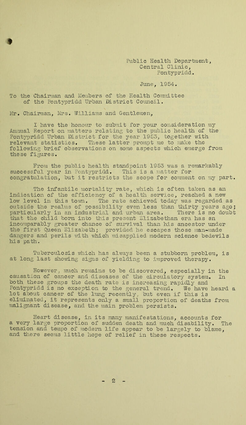 Public Health Department, Central Clinic, Pontypridd. June, 1954. To the Chairman and Members of the Health Committee of the Pontypridd Urban District Council. \ Mr. Chairman, Mrs. Williams and Gentlemen, I have the honour to submit for your consideration my Annual Report on matters relating to the public health of the Pontypridd Urban District for the year 1953, together with relevant statistics. These latter prompt me to make the following brief observations on some aspects which emerge from these figures. Prom the public health standpoint 1953 was a remarkably successful year in Pontypridd. This is a matter for congratulation, but it restricts the scope for comment on my part. The infantile mortality rate, which is often taken as an indication of the efficiency of a health service, reached a new low level in this town. The rate achieved today was regarded as outside the realms of possibility even less than thirty years ago; particularly in an industrial and urban area. There is no doubt that the child born into this present Elizabethan era has an incomparably greater chance of survival than his ancestor under the first Queen Elizabeth; provided he escapes those man-made dangers and perils with which misapplied modern science bedevils his path. Tuberculosis which has always been a stubborn problem, is at long last showing signs of yielding to improved therapy. However, much remains to be discovered, especially in the causation of cancer and diseases of the circulatory system. In both these groups the death rate is increasing rapidly and Pontypridd is no exception to the general trend. We have heard a lot about cancer of the lung recently, but even if this is eliminated, It represents only a small proportion of deaths from malignant disease, and the main problem persists. Heart disease, in its many manifestations, accounts for a very large proportion of sudden death and much disability. The tension and tempo of modern life appear to be largely to blame, and there seems little hope of relief in these respects. 2