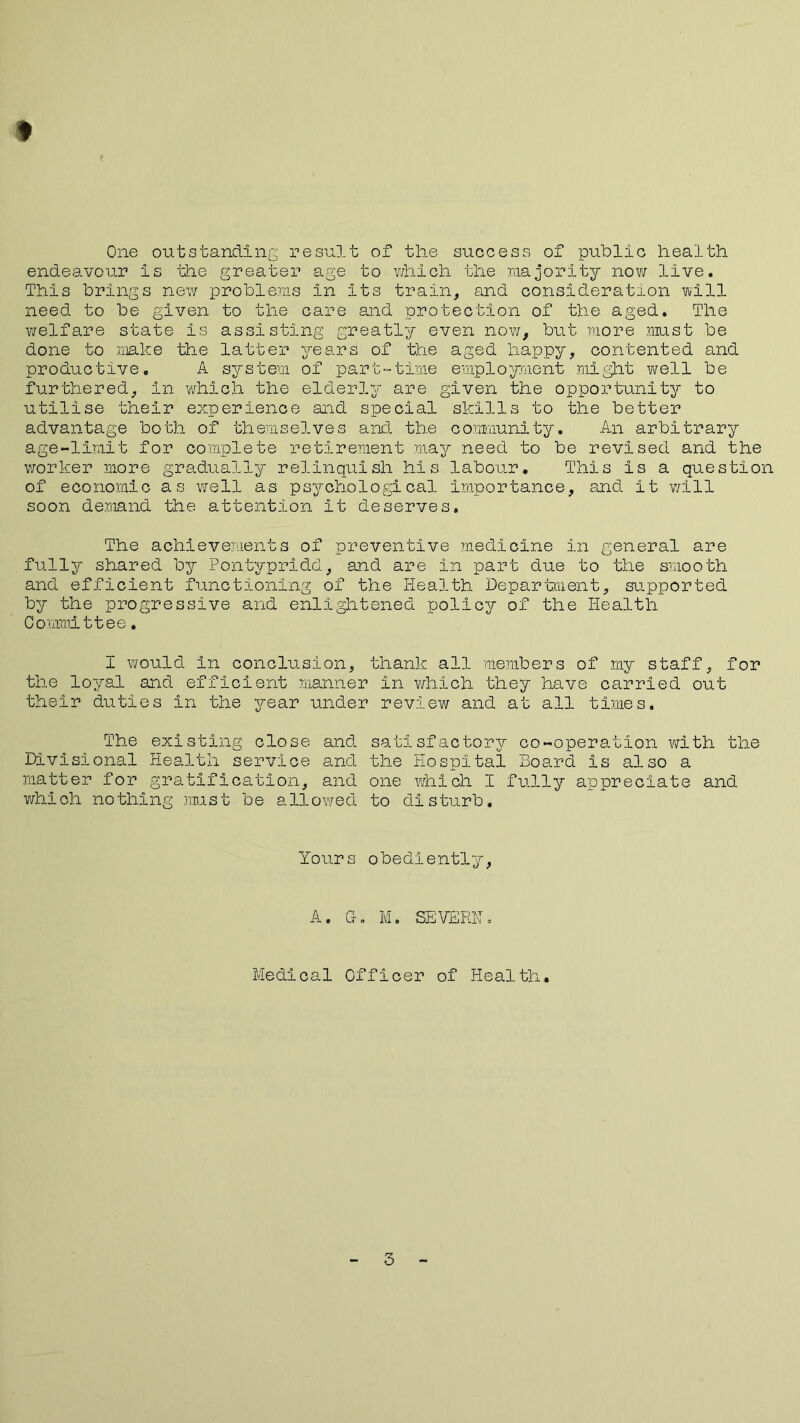 t One outstanding result of the success of public health endeavour is the greater age to which the majority now live. This brings new problems in Its train, and consideration will need to be given to the care and protection of the aged. The welfare state is assisting greatly even now, but more must be done to make the latter years of the aged happy, contented and productive. A system of part-time employment might well be furthered, in which the elderly are given the opportunity to utilise their experience and special skills to the better advantage both of themselves and the community. An arbitrary age-limit for complete retirement may need to be revised and the worker more gradually relinquish his labour. This is a question of economic as well as psychological importance, and it will soon demand the attention it deserves. The achievements of preventive medicine in general are fully shared by Pontypridd, and are in part due to the smooth and efficient functioning of the Health Department, supported by the progressive and enlightened policy of the Health Committee * I would in conclusion, thank all members of my staff, for the loyal and efficient manner in which they have carried out their duties in the year under review and at all times. The existing close and satisfactory co-operation with the Divisional Health service and the Hospital Board is also a matter for gratification, and one which I fully appreciate and which nothing must be allowed to disturb. Yours obediently, A. G. M. SEVERN, Medical Officer of Health. 3