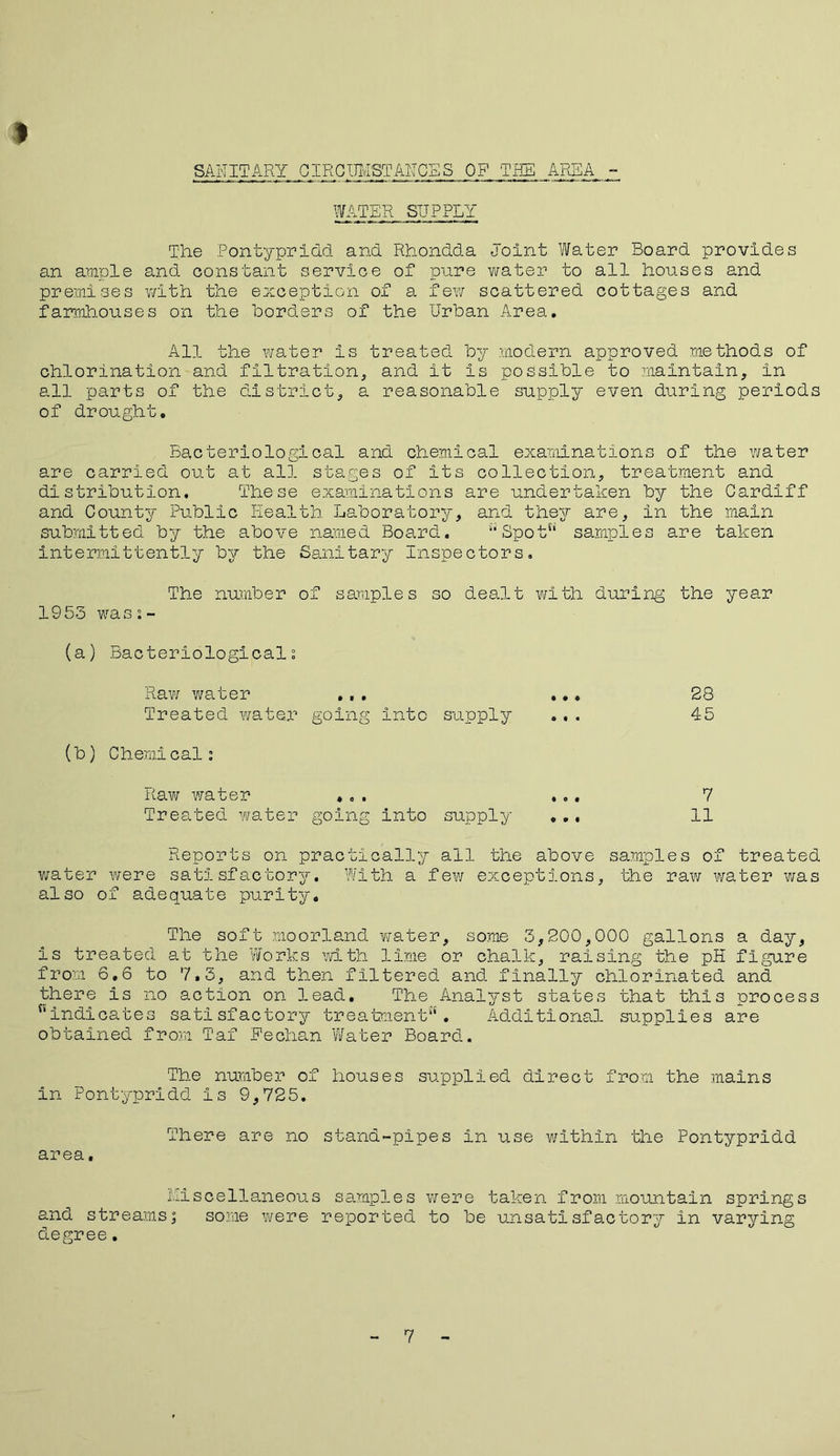 SANITARY CIRCUMSTANCES OF TEE AREA WATER SUPPLY The Pontypridd and Rhondda Joint Water Board provides an ample and constant service of pure water to all houses and premises with the exception of a few scattered cottages and farmhouses on the borders of the Urban Area. All the water Is treated by modern approved methods of chlorination and filtration, and it is possible to maintain, in all parts of the district, a reasonable supply even during periods of drought. Bacteriological and chemical examinations of the water are carried out at all stages of its collection, treatment and distribution. These examinations are undertaken by the Cardiff and County Public Health Laboratory, and they are, in the main submitted by the above named Board. Spot^ samples are taken intermittently by the Sanitary Inspectors. The number of samples so dealt with during the year 1953 was0.- (a) Bacteriologicali Raw water ... ... 28 Treated water going Into supply ... 45 (b) Chemicals Raw water ... ... 7 Treated water going into supply ... II Reports on practically ail the above samples of treated water were satisfactory. With a few exceptions, the raw water was also of adequate purity. The soft moorland water, some 3,200,000 gallons a day, is treated at the Works with lime or chalk, raising the pH figure from 6.6 to 7.5, and then filtered and finally chlorinated and there is no action on lead. The Analyst states that this process nindicates satisfactory treatment. Additional supplies are obtained from Taf Feclian Water Board. The number of houses supplied direct from the mains in Pontypridd Is 9,725. There are no stand-pipes in use within the Pontypridd area, Miscellaneous samples were taken from mountain springs and streamsj some were reported to be unsatisfactory in varying degree. 7