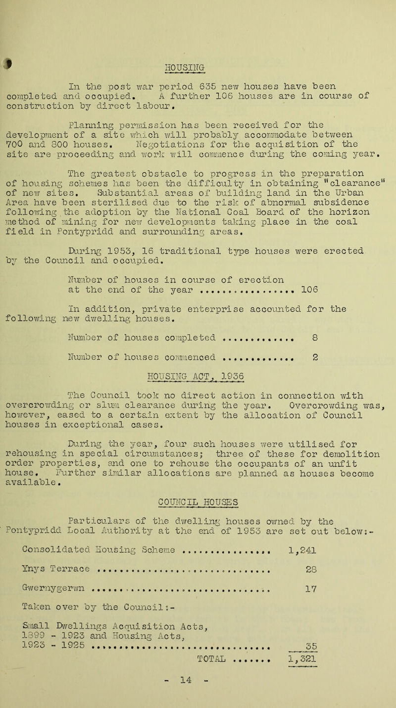 f HOUSING In the post war period 635 new houses have been completed and occupied. A further 106 houses are in course of construction by direct labour. Planning permission has been received for the development of a site which will probably accommodate between 700 and 800 houses. Negotiations for the acquisition of the site are proceeding and work will commence during the coming year. The greatest obstacle to progress in the preparation of housing schemes has been the difficulty in obtaining clearance of new sites. Substantial areas of building land in the Urban Area have been sterilised due to the risk of abnormal subsidence following.the adoption by the National Coal Board of the horizon method of mining for new developments taking place in the coal field in Pontypridd and surrounding areas. During 1953, 16 traditional t3rpe houses were erected by the Council and occupied. Number of houses in course of erection at the end of the year ................. 106 In addition, private enterprise accounted for the following new dwelling houses. Number of houses completed 8 Number of houses commenced ............. 2 HOUSING- ACT,, 1936 The Council took no direct action in connection with overcrowding or slum clearance during the year. Overcrowding was however, eased to a certain extent by the allocation of Council houses in exceptional cases. During the year, four such houses were utilised for rehousing in special circumstances; three of these for demolition order properties, and one to rehouse the occupants of an unfit house. Further similar allocations are planned as houses become available. CQUITOIL HOUSES Particulars of the dwelling houses owned by the Pontypridd Local Authority at the end of 1953 are set out below:- Consolidated Housing Scheme 1,241 Ynys Terrace 28 Qwernygerwn 17 Taken over by the Counci 1: - Small Dwellings Acquisition Acts, 1399 - 1923 and Housing Acts, 1923 - 1925 35 TOTAL 1,321