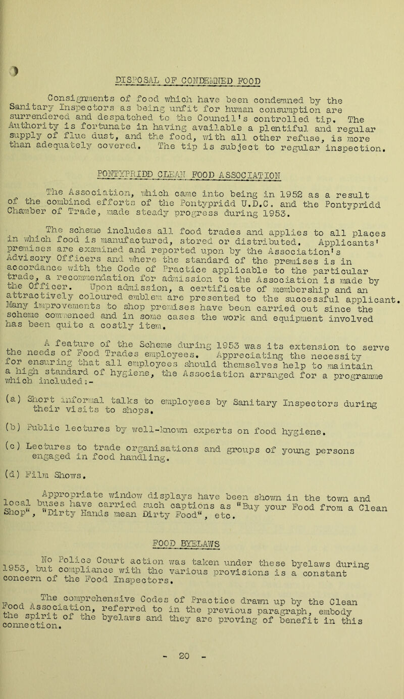 DISPOSAL OP CONDEMNED POOD Consignments of food wh.ich have been condemned ley the Sanitary Inspectors as being unfit for human consumption are surrendered and despatched to the Council*s controlled tip. The Authority is fortunate in having available a plentiful and regular supply of flue dust, and the food, with all other refuse. Is more than adequately covered, Tne tip is subject to regular inspection. .FOOD ASSOCIATION The Association, which came into being in 1952 as a result of the combined efforts of the Pontypridd U.D.C. and the Pontypridd aae > ade s ceady progress during 1953. The scheme includes all food trades and applies to all places in which food is manufactured, stored or distributed. Applicants* premises are examined and reported upon by the Association’s advisory Officers and where the standard of the premises is in accordance with the Code of Practice applicable to the particular trade, a recommendation for admission to the Association Is made by yj® Officer. Upon admission, a certificate of membership and an attractively coloured emblem are presented to the successful applicant, many Improvements to shop premises have been carried out since the soheme commenced and in some cases the work and equipment involved has been quite a costly item. A feature of the Scheme during 1953 was its the needs of food Trades employees. Appreciating the for ensuring chat all employees should themselves help a high standard of hygiene, the Association whi ch. Included i - extension to serve necessity to maintain arranged for a programme (a) Shore Informal talks to employees by Sanitary Inspectors during their visits to shops, ^ (D) ^aolic lectures by well-known experts on food hygiene. (c) Lectures to trade organisations and groups of young persons engaged in food handling. (d) Film Shows. local Shop5', Appropriate window displays have been shown in the town and «5®S4.ha26 ®arpied such captions as S!Buy your Food from a Clean Dirty hands mean Dirty Food11, etc. FOOD BYELAWS Ho Police Court action 1953, but compliance with the concern of the Food Inspectors was taken under these byelaws during various provisions is a constant rp , The^ comprehensive Codes of Practice drawn up by the Clean referred to in the previous paragraph, embody tne spirit of the byelaws and they are proving of benefit in this connection. 20