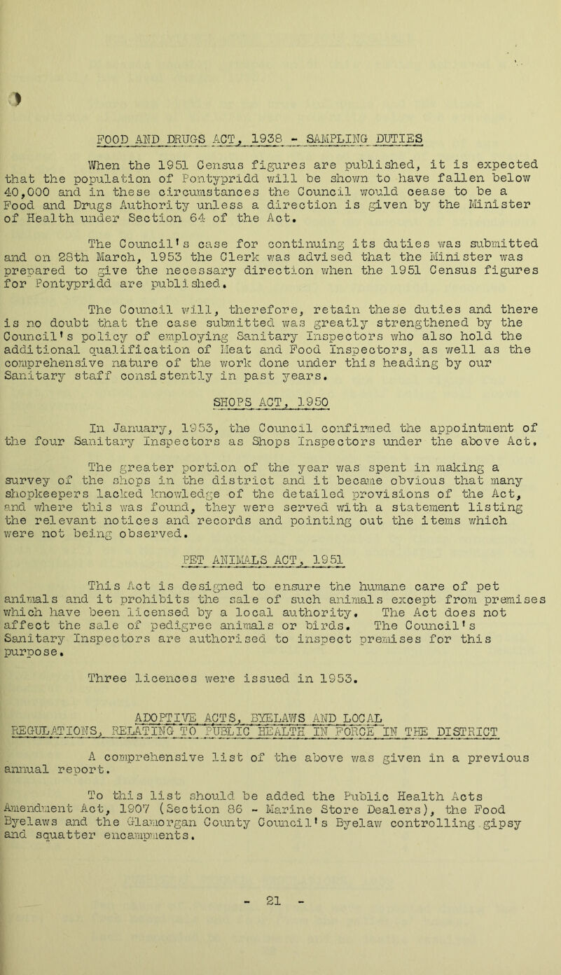 FOOD AMD DRUGS ACT. 1988 - SAMPLING DUTIES When the 1951 Census figures are published, it is expected that the population of Pontypridd will be shown to have fallen below 40,000 and in these circumstances the Council would cease to be a Food and Drugs Authority unless a direction is given by the Minister of Health under Section 64 of the Act. The Council’s case for continuing its duties was submitted and on 28th March, 1953 the Clerk was advised that the Minister was prepared to give the necessary direction when the 1951 Census figures for Pontypridd are published. The Council will, therefore, retain these duties and there is no doubt that the case submitted was greatly strengthened by the Council’s policy of employing Sanitary Inspectors who also hold the additional qualification of Meat and Food Inspectors, as well as the comprehensive nature of the work done under this heading by our Sanitary staff consistently in past years. SPIOPS ACT, 1950 In January, 1953, the Council confirmed the appointment of the four Sanitary Inspectors as Shops Inspectors under the above Act, The greater portioii of the year was spent in making a survey of the shops in the district and it became obvious that many shopkeepers lacked knowledge of the detailed provisions of the Act, and where this was found, they were served with a statement listing the relevant notices and records and pointing out the items which were not being observed. PET ANIMALS ACT, 1951 This Act is designed to ensure the humane care of pet animals and it prohibits the sale of such animals except from premises which have been licensed by a local authority. The Act does not affect the sale of pedigree animals or birds. The Council’s Sanitary Inspectors are authorised to inspect premises for this purpose. Three licences were issued in 1953. ADOPTIVE ACTS, BYELAWS AND LOCAL F^G-J^ATIONS, RELATING TO PUBLIC HEALTH IN FORClTlN THE DISTRICT A comprehensive list of the above was given in a previous annual report. To this list should be added the Public Health Acts Amendment Act, 1907 (Section 86 - Marine Store Dealers), the Food Byelaws and the Glamorgan County Council’s Byelaw controlling gipsy and squatter encampments. 21
