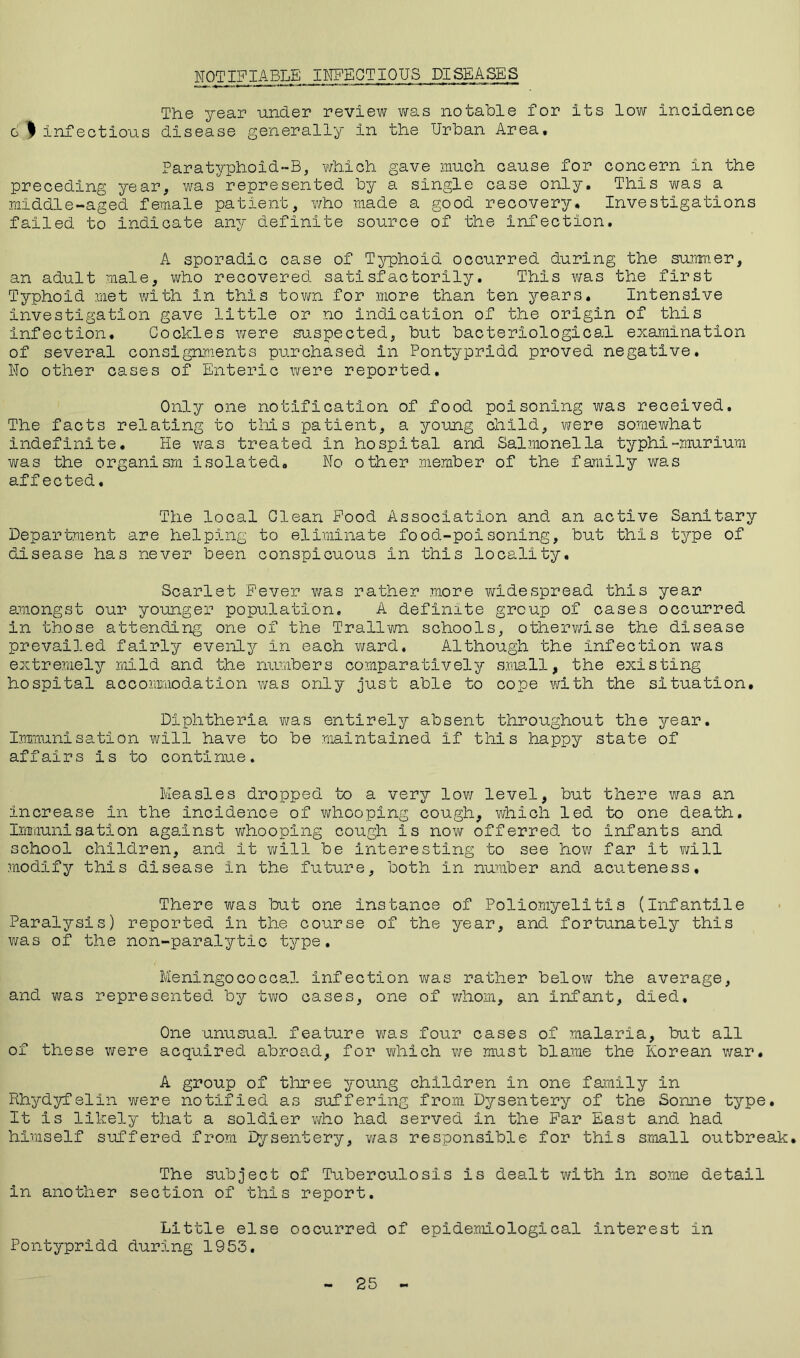 The year under review was notable for its low incidence c I infectious disease generally in the Urban Area. Paratyphoid-B, which gave much cause for concern in the preceding year, was represented by a single case only. This was a middle-aged female patient, who made a good recovery. Investigations failed to indicate any definite source of the infection. A sporadic case of Typhoid occurred during the summer, an adult male, who recovered satisfactorily. This was the first Typhoid met with in this town for more than ten years. Intensive investigation gave little or no indication of the origin of this Infection. Cockles were suspected, but bacteriological examination of several consignments purchased in Pontypridd proved negative. No other cases of Enteric were reported. Only one notification of food poisoning was received. The facts relating to this patient, a young child, were somewhat indefinite. He was treated in hospital and Salmonella typhi-murium was the organism isolated. No other member of the family was affected. The local Clean Food Association and an active Sanitary Department are helping to eliminate food-poisoning, but this type of disease has never been conspicuous in this locality. Scarlet Fever was rather more widespread this year amongst our younger population. A definite group of cases occurred in those attending one of the Trallwn schools, otherwise the disease prevailed fairly evenly in each ward. Although the infection was extremely mild and the numbers comparatively small, the existing hospital accommodation was only just able to cope with the situation. Diphtheria was entirely absent throughout the year. Immunisation will have to be maintained if this happy state of affairs is to continue. Measles dropped to a very low level, but there was an increase in the incidence of whooping cough, which led to one death. Immunisation against whooping cough is now offerred to infants and school children, and it will be interesting to see how far it will modify this disease in the future, both in number and acuteness. There was but one instance of Poliomyelitis (Infantile Paralysis) reported in the course of the year, and fortunately this was of the non-paralytic type. Meningococcal infection was rather below the average, and was represented by two cases, one of whom, an Infant, died. One unusual feature was four cases of malaria, but all of these were acquired abroad, for which we must blame the Korean war. A group of three young children in one family in Rhydyfelin were notified as suffering from Dysentery of the Sonne type. It Is likely that a soldier who had served in the Far East and had himself suffered from Dysentery, was responsible for this small outbreak. The subject of Tuberculosis is dealt with in some detail in another section of this report. Little else occurred of epidemiological interest in Pontypridd during 1953.