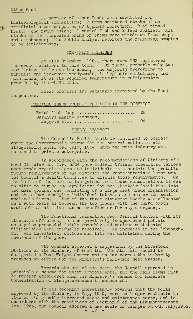 Other Poods 13 samples of other foods were submitted for bacteriological examination; 7 from scattered stocks of an artificial cream, suspected of typhoid infection; 2 of tinned fruit; one fruit juice; 1 canned fish and 2 iced lollies. All stocks of the suspected brand of cream were withdrawn from shops and warehouses; the Public Analyst reported the remaining samples to be satisfactory. ICE-CREAM PREMISES At 31st December, 1954, there were 132 registered ice-cream retailers in this town. Of these, probably only two manufacture their own ice-cream, the majority preferring to purchase the ice-cream ready-made, in hygienic containers, and maintaining it at the required temperature in refrigerators provided by the wholesaler. These premises are regularly Inspected by' the Food Inspector s. PREMISES WHERE POOD IS PREPARED IN THE DISTRICT Pried fish shops 28 Butchers making sausages, faggots etc. ........................ 24 PUBLIC ABATTOIR The Council*s Public Abattoir continued to operate under the Government*s scheme for the centralisation of all slaughtering until 3rd July, 1954, when the meat industry was returned to private enterprise. In accordance with the recommendations of Ministry of ■ Pood Circular No. M.P. 5/54 your Medical Officer circulated various meat trade organisations and individuals to ascertain the probable future requirements of the district and representatives later met the Council’s Health Committee to discuss those requirements. On the basis of the Information gained from these consultations it was possible to divide the applicants for the Abattoir facilities into two main groups, one consisting of a large meat trade organisation and the other embodying individual butchers and one or two small wholesale firms. Use of the three slaughter booths was allocated on a rota basis as between the two groups with the third booth available at all times as an overflow or for any emergency. The functional transition from Central Control with Its timetable efficiency to a comparatively Inexperienced private enterprise proceeded fairly smoothly and various anticipated difficulties were gradually resolved. An increase in the through- put was immediately obvious and this was maintained during the remainder of the year. The Council approved a suggestion by the Livestock Division of the Ministry of Pood that the Abattoir should be designated a Dead Weight Centre and in due course the Authority provided an office for the Ministry’s full-time Meat Grader. Towards the end of the year, the Council approved in principle a scheme for major improvements, but the main items must be further considered when the Ministry’s scheme for Moderate Concentration of Slaughterhouses is announced. It was becoming Increasingly obvious that the tolls approved by the Ministry in May, 1940, were no longer realistic in view of the greatly increased wages and maintenance costs, and in accordance with the provisions of Section 2 of the Slaughterhouses Act, 1954, the Council adopted a new scale of charges on 6th July,1954. - 17 -