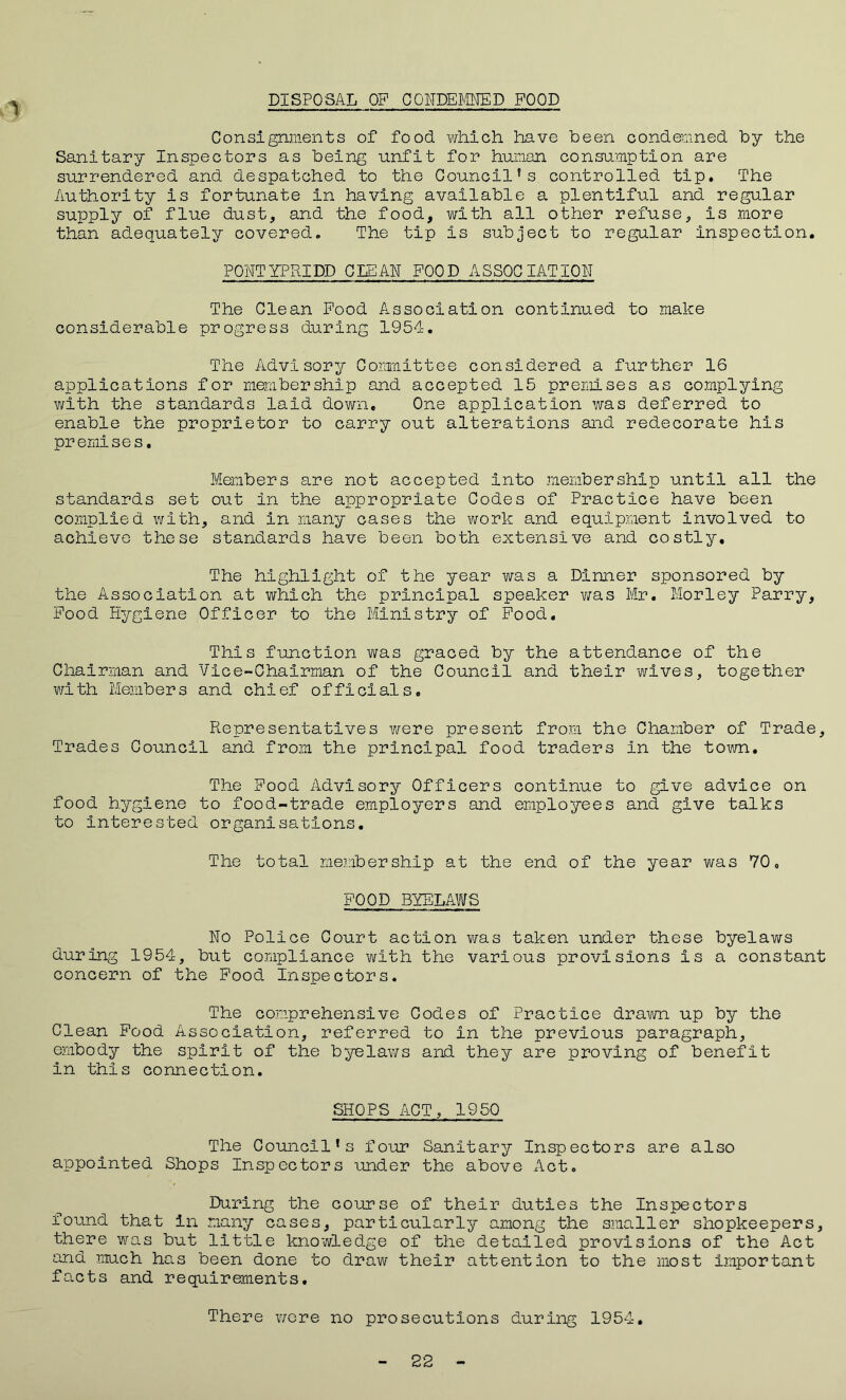 DISPOSAL OF CONDEMNED FOOD ’I Consignments of food which have been condemned by the Sanitary Inspectors as being unfit for human consumption are surrendered and despatched to the Council’s controlled tip. The Authority is fortunate in having available a plentiful and regular supply of flue dust, and the food, with all other refuse, is more than adequately covered. The tip Is subject to regular inspection. PONTYPRIDD CLEAN FOOD ASSOCIATION The Clean Food Association continued to make considerable progress during 1954. The Advisory Committee considered a further 16 applications for membership and accepted 15 premises as complying with the standards laid down. One application was deferred to enable the proprietor to carry out alterations and redecorate his premises. Members are not accepted into membership until all the standards set out in the appropriate Codes of Practice have been complied with, and in many cases the work and equipment involved to achieve these standards have been both extensive and costly. The highlight of the year was a Dinner sponsored by the Association at which the principal speaker was Mr. Morley Parry, Food Hygiene Officer to the Ministry of Food. This function was graced by the attendance of the Chairman and Vice-Chairman of the Council and their wives, together with Members and chief officials. Representatives were present from the Chamber of Trade, Trades Council and from the principal food traders In the town. The Food Advisory Officers continue to give advice on food hygiene to food-trade employers and employees and give talks to interested organisations. The total membership at the end of the year was 70, FOOD BYELAWS No Police Court action was taken under these byelaws during 1954, but compliance with the various provisions is a constant concern of the Food Inspectors. The comprehensive Codes of Practice drawn up by the Clean Food Association, referred to in the previous paragraph, embody the spirit of the byelaws and they are proving of benefit in this connection. SHOPS ACT, 1950 The Council’s four Sanitary Inspectors are also appointed Shops Inspectors under the above Act. During the course of their duties the Inspectors found that in many cases, particularly among the smaller shopkeepers, there was but little knowledge of the detailed provisions of the Act and much has been done to draw their attention to the most Important facts and requirements. There were no prosecutions during 1954, 22