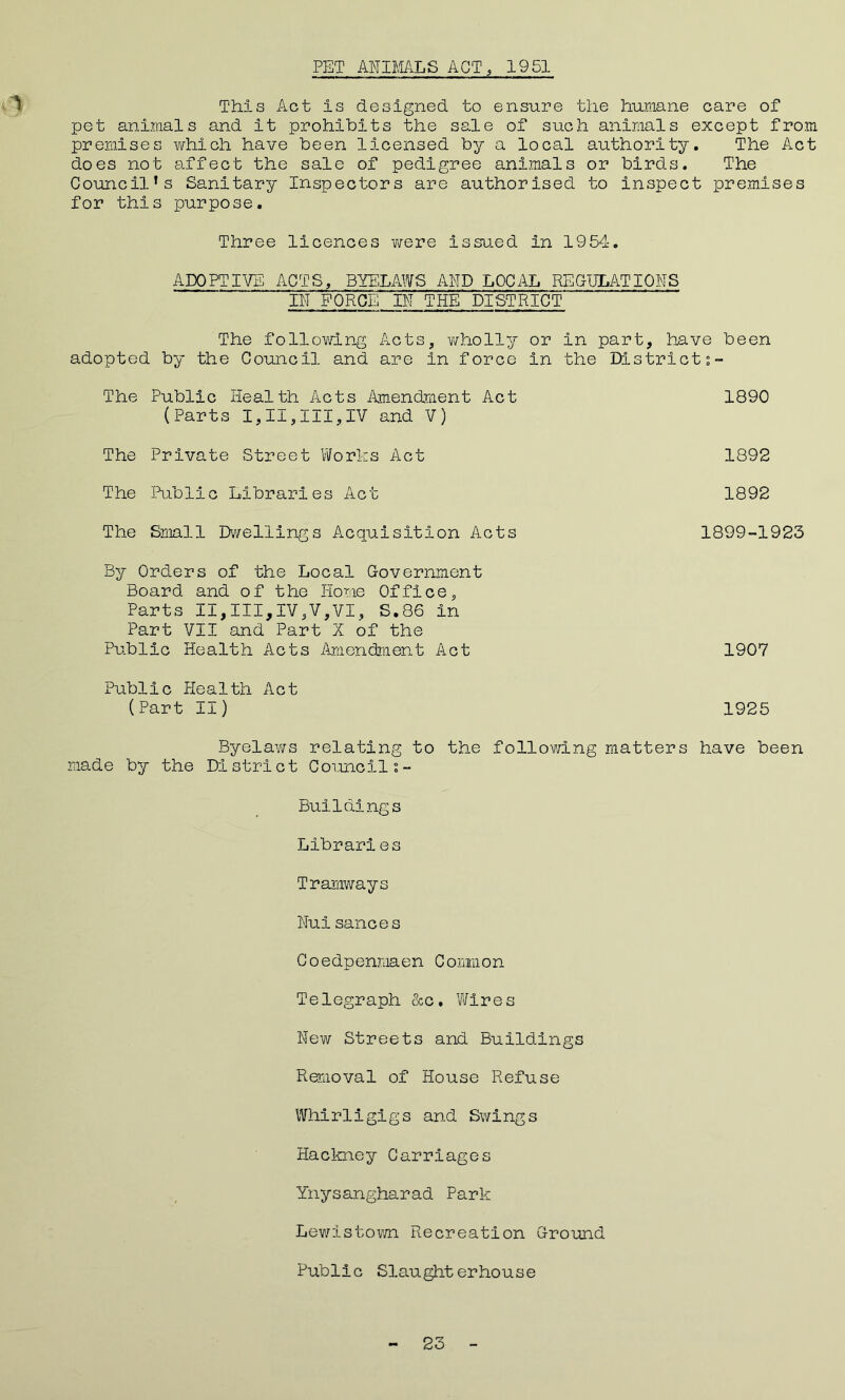 PET ANIMALS ACT , 1951 This Act is designed to ensure the humane care of pet animals and it prohibits the sale of such animals except from premises which have been licensed by a local authority. The Act does not affect the sale of pedigree animals or birds. The Council’s Sanitary Inspectors are authorised to inspect premises for this purpose. Three licences were issued in 1954. ADOPTIVE ACTS, BYELAWS AND LOCAL REGULATIONS IN FORCE IN THE DISTRICT The following Acts, wholly or in part, have been adopted by the Council and are in force in the Districts- The Public Health Acts Amendment Act 1890 (Parts I,II,III,IV and V) The Private Street Works Act 1892 The Public Libraries Act 1892 The Small Dwellings Acquisition Acts 1899-1923 By Orders of the Local Government Board and of the Home Office, Parts II,III,IV,'V,VI, S.86 in Part VII and Part X of the Public Health Acts Amendment Act 1907 Public Health Act (Part II) 1925 Byelaws relating to the following matters have been made by the District Councils- Buildings Libraries Tramways Nuisauces Coedpenmaen Common Telegraph &c. Wires New Streets and Buildings Removal of House Refuse Whirligigs and Swings Hackney Carriages Ynysangharad Park Lewistown Recreation Ground Public Slaughterhouse 23