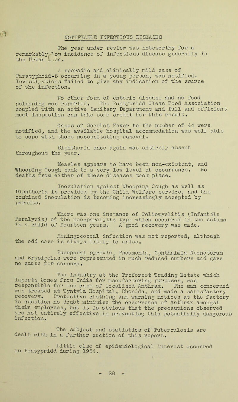 The year under review was noteworthy for a remarkably n ow Incidence of infectious disease generally in the Urban L_/ aa. A sporadic and clinically mild case of Paratyphold-B occurring In a young person, was notified. Investigations failed to give any Indication of the source of the Infection, No other form of enteric disease and no food poisoning was reported. The Pontypridd Clean Food Association coupled with an active Sanitary Department and full and efficient meat inspection can take some credit for this result. Cases of Scarlet Fever to the number of 44 were notified, and the available hospital accommodation was well able to cope with those necessitating removal. Diphtheria once again was entirely absent throughout the year. Measles appears to have been non-existent, and Whooping Cough sank to a very low level of occurrence. No deaths from either of these diseases took place. Inoculation against Whooping Cough as well as Diphtheria is provided by the Child Welfare service, and the combined inoculation is becoming increasingly accepted by parents. There was one Instance of Poliomyelitis (Infantile Paralysis) of the non-paralytic type which occurred in the Autumn in a child of fourteen years. A good recovery was made. Meningococcal infection was not reported, although the odd case Is always likely to arise. Puerperal pyrexia, Pneumonia, Ophthalmia Neonatorum and Erysipelas were represented in much reduced numbers and gave no cause for concern. The Industry at the Treforest Trading Estate which Imports bones from India for manufacturing purposes, was responsible for one case of localised Anthrax. The man concerned was treated at Tyntyla Hospital, Rhondda, and made a satisfactory recovery. Protective clothing and warning notices at the factory In question no doubt minimise the occurrence of Anthrax amongst their employees, but it is obvious that the precautions observed are not entirely effective in preventing this potentially dangerous infection. The subject and statistics of Tuberculosis are dealt with in a further section of this report. Little else of epidemiological interest occurred in Pontypridd during 1954. 28