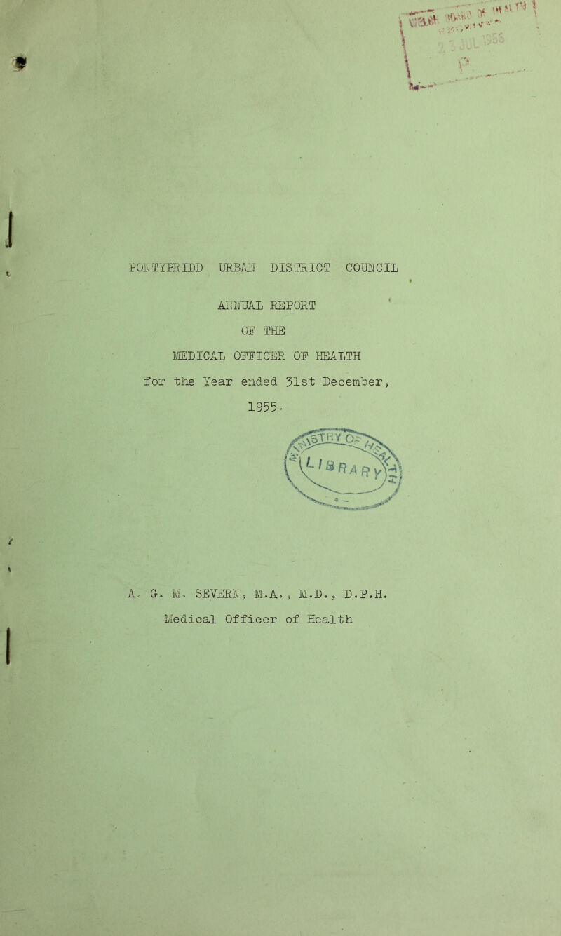 POLTYPRIDD URBAN DISTRICT COUNCIL 9 AITHUAL REPORT OP THE MEDICAL OPPICER OP HEALTH for the Year ended 31st Deceirfber? 1955. A. G. M. SEVHRH, M.A. 9 MoD. , DoP.H.