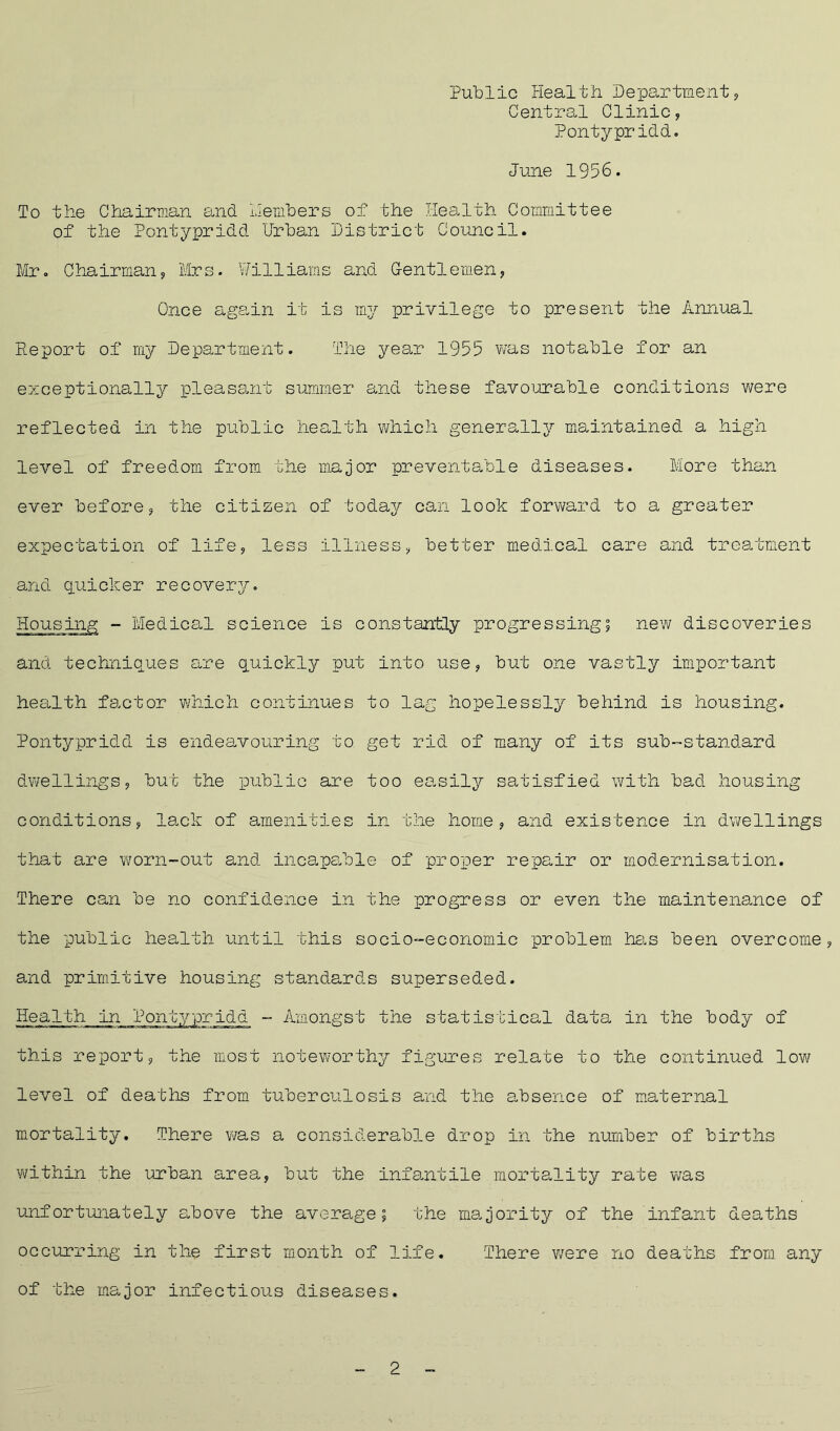Public Health Department, Central Clinic, Pontypridd. June 1956. To the Chairman and members of the Health Committee of the Pontypridd Urban District Council. Mr. Chairman, Mrs. Williams and Gentlemen, Once again it is my privilege to present the Annual Report of my Department. The year 1955 was notable for an exceptionally pleasant summer and these favourable conditions were reflected in the public health which generally maintained a high level of freedom from the major preventable diseases. More than ever before, the citizen of today can look forward to a greater expectation of life, less illness, better medical care and treatment and quicker recovery. Housing - Medical science is constantly progressing; new discoveries and techniques are quickly put into use, but one vastly important health factor which continues to lag hopelessly behind is housing. Pontypridd is endeavouring to get rid of many of its sub-standard dwellings, but the public are too easily satisfied with bad housing conditions, lack of amenities in the home, and existence in dwellings that are worn-out and incapable of proper repair or modernisation. There can be no confidence in the progress or even the maintenance of the public health until this socio-economic problem has been overcome, and primitive housing standards superseded. Health in Pontypridd - Amongst the statistical data in the body of this report, the most noteworthy figures relate to the continued low level of deaths from tuberculosis and the absence of maternal mortality. There was a considerable drop in the number of births within the urban area, but the infantile mortality rate was unfortunately above the average; the majority of the infant deaths occurring in the first month of life. There were no deaths from, any of the major infectious diseases. 2