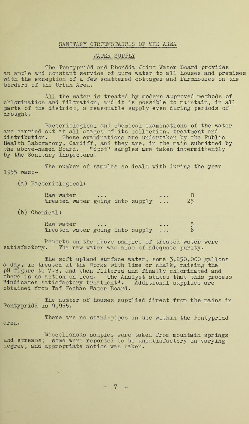 SANITARY CIRCUMSTANCES OP THE AREA WATER SUPPLY The Pontypridd and Rhondda Joint Water Board provides an ample and constant service of pure water to all houses and premises with the exception of a few scattered cottages and farmhouses on the borders of the Urban Area. All the water is treated by modern approved methods of chlorination and filtration, and it is possible to maintain, in all parts of the district, a reasonable supply even during periods of drought. Bacteriological and chemical examinations of the water are carried out at all stages of its collection, treatment and distribution. These examinations are undertaken by the Public Health Laboratory, Cardiff, and they are, in the main submitted by the above-named Board. Spot samples are taken intermittently by the Sanitary Inspectors. The number of samples so dealt with during the year 1955 wass- (a) Bacteriologicals Raw water ... ... 8 Treated water going into supply ... 25 (b) Chemicals Raw water ... ... 5 Treated water going into supply ... 6 Reports on the above samples of treated water were satisfactory. The raw water was also of adequate purity. The soft upland surface water, some 3?250,000 gallons a day, is treated at the Works with lime or chalk, raising the pH figure to 7°3, and then filtered and finally chlorinated and there is no action on lead. The Analyst states that this process indicates satisfactory treatment. Additional supplies are obtained from Taf Pechan Vfater Board. The number of houses supplied direct from the mains in Pontypridd is 9,955° There are no stand-pipes in use within the Pontypridd area. Miscellanous samples were taken from mountain springs and streams; some were reported to be unsatisfactory in varying degree, and appropriate action was taken. - 7