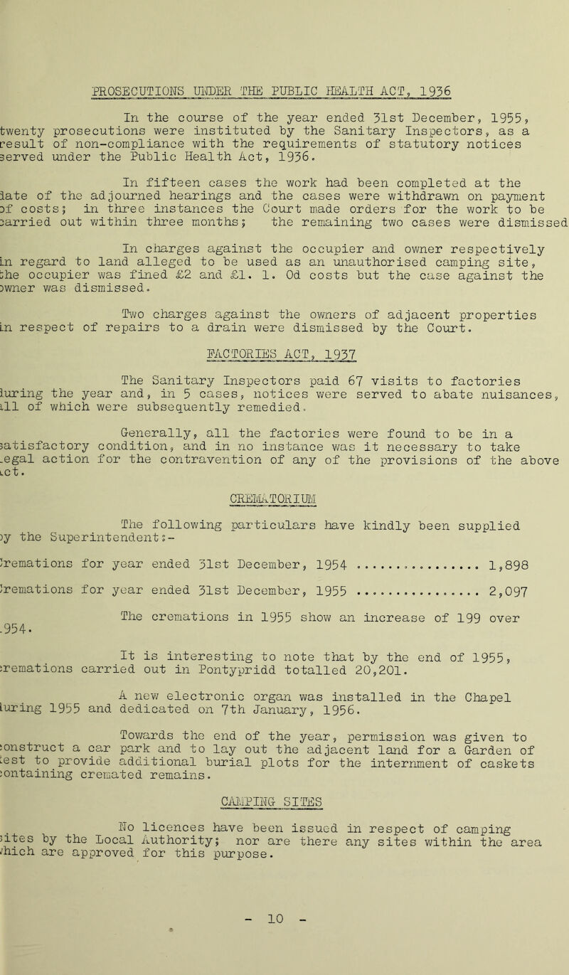 PROSECUTIONS UNDER__THE PUBLIC HEALTH ACT, 1936 In the course of the year ended 31st December, 1955? twenty prosecutions were instituted by the Sanitary Inspectors, as a result of non-compliance with the requirements of statutory notices served under the Public Health Act, 1936, In fifteen cases the work had been completed at the iate of the adjourned hearings and the cases were withdrawn on payment Df costs; in three instances the Court made orders for the work to be carried out within three months; the remaining two cases were dismissed In charges against the occupier and owner respectively In regard to land alleged to be used as an unauthorised camping site, -he occupier was fined £2 and £1. 1. Od costs but the case against the Dwner was dismissed. Two charges against the owners of adjacent properties Ln respect of repairs to a drain were dismissed by the Court, FACTORIES ACT, 1937 The Sanitary Inspectors paid 67 visits to factories luring the year and, in 5 cases, notices were served to abate nuisances, ill of which were subsequently remedied. Generally, all the factories were found to be in a satisfactory condition, and in no instance was it necessary to take _egal action for the contravention of any of the provisions of the above LCt. CREMATORIUM The following particulars have kindly been supplied )y the Superintendents- Cremations for year ended 31st December, 1954 1,898 Cremations for year ended 31st December, 1955 ................ 2,097 The cremations in 1955 show an increase of 199 over .954. It is interesting to note that by the end of 1955, :remations carried out in Pontypridd totalled 20,201. A new electronic organ was installed in the Chapel luring 1955 and dedicated on 7th January, 1956, Towards the end of the year, permission was given to construct a car park and to lay out the adjacent land for a Garden of ^est to provide additional burial plots for the internment of caskets containing cremated remains. CAMPING SITES No licences have been issued in respect of camping cites by the local Authority; nor are there any sites within the area /hich are approved for this purpose.