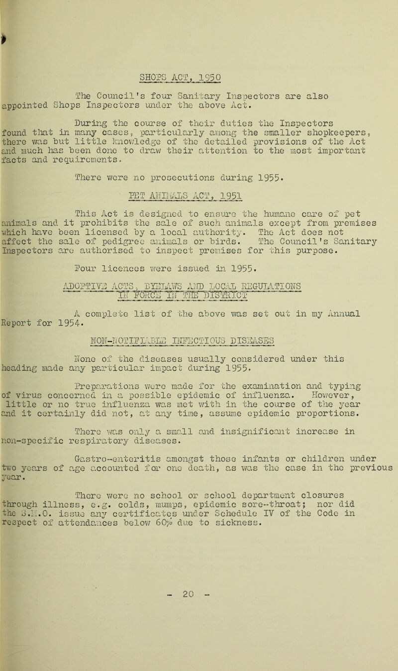 » SHOPS ACT, 1S5Q The Council’s four Sanitary Inspectors are also appointed Shops Inspectors under the above Act. During the course of their duties the Inspectors found that in many cases, particularly among the smaller shopkeepers, there was but little knowledge of the detailed provisions of the Act and much lias been done to draw their attention to the most important facts and requirements. There were no prosecutions during 1955. PET AhlliALS ACT, 1951 This Act is designed to ensure the humane care of pet animals and it prohibits the sale of such animals except from premises which have been licensed by a local authority. The Act does not affect the sale of pedigree animals or birds. The Council's Sanitary Inspectors are authorised to inspect premises for this purpose. Pour licences were issued in 1955. ADOPTIVE ACTS, DYE LAWS ADD LOCAL REGULATIONS lTporce nr tT^ToTSWiOt A complete list of the above was set out in my Annual Report for 1954* NON-LOTIPTABLE IUPECTIOUS DISEASES None of the diseases usually considered under this heading made any particular impact during 1955. Preparations were made for the examination and typing of virus concerned in a possible epidemic of influenza. However, little or no true influenza was met with in the course of the year and it certainly did not, at any time, assume epidemic proportions. There was only a small and insignificant increc.se in non-specific respiratory diseases. Gastro-enteritis amongst those infants or children under two years of age accounted for one death, e.s was the case in the previous year. There were no school or school department closures through illness, e.g. colds, mumps, epidemic sore-throat; nor did the o.LLO. issue any certificates under Schedule IV of the Code in respect of attendances below 60)o due to sickness. 20
