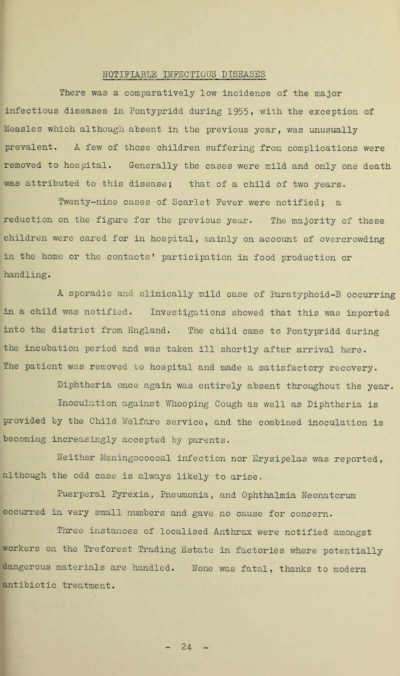 NOTIFIABLE INFECTIOUS DISEASES There was a comparatively low incidence of the major infectious diseases in Pontypridd during 1955, with the exception of Measles which although ahsent in the previous year, was unusually prevalent. A few of those children suffering from complications were removed to hospital. G-enerally the cases were mild and only one death was attributed to this disease; that of a child of two years. Twenty-nine cases of Scarlet Fever were notified; a reduction on the figure for the previous year. The majority of these children were cared for in hospital, mainly on account of overcrowding in the home or the contacts’ participation in food production or handling. A sporadic and clinically mild case of Paratyphoid-!? occurring in a child was notified. Investigations showed that this was imported into the district from England. The child came to Pontypridd during the incubation period and was taken ill shortly after arrival here. The patient was removed to hospital and made a satisfactory recovery. Diphtheria once again was entirely absent throughout the year. Inoculation against Whooping Cough as well as Diphtheria is provided by the Child Welfare service, and the combined inoculation is becoming increasingly accepted by parents. Neither Meningococcal infection nor Erysipelas was reported, although the odd case is always likely to arise. Puerperal Pyrexia, Pneumonia, and Ophthalmia Neonatorum occurred in very small numbers and gave no cause for concern. Three instances of localised Anthrax were notified amongst workers on the Treforest Trading Estate in factories where potentially dangerous materials are handled. None was fatal, thanks to modern antibiotic treatment. - 24