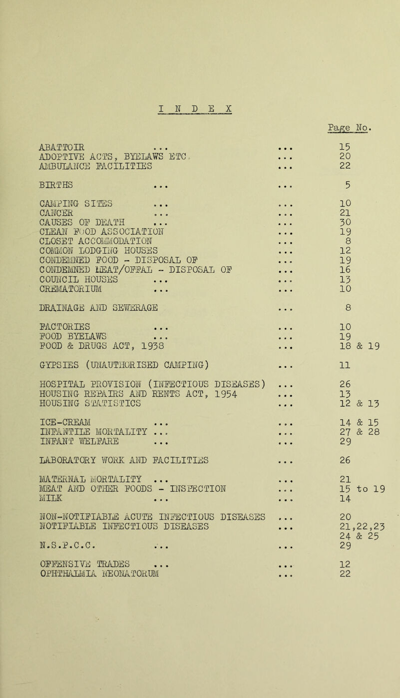 INDEX Page No. ABATTOIR 15 ADOPTIVE ACTS, BYELAWS ETC. 20 AMBULANCE FACILITIES 22 BIRTHS 5 CAMPING SITES 10 CANCER 21 CAUSES OP DEATH 30 CLEAN POOD ASSOCIATION 19 CLOSET ACCOMMODATION 8 COMMON LODGING HOUSES 12 CONDEMNED POOD - DISPOSAL OP • • 0 19 CONDEMNED MEAT/OFFAL - DISPOSAL OP 16 COUNCIL HOUSES OS0 13 CREMATORIUM 10 DRAINAGE AND SEWERAGE 8 FACTORIES 10 POOD BYELAWS 19 POOD & DRUGS ACT, 1938 18 & 19 GYPSIES (UNAUTHORISED CAMPING) 11 HOSPITAL PROVISION (INFECTIOUS DISEASES) 26 HOUSING REPAIRS AND RENTS ACT, 1954 13 HOUSING STATISTICS 12 & 13 ICE-CREAM 14 & 15 INPANTILE MORTALITY ... 27 & 28 INPANT WELFARE 29 LABORATORY WORK AND FACILITIES 26 MATERNAL MORTALITY . . . 21 MEAT AND OTHER POODS - INSPECTION • O 0 15 to 19 MILK ® ® • 14 NON-NOTIFIABLE ACUTE INFECTIOUS DISEASES 20 NOTIFIABLE INFECTIOUS DISEASES 21 24 (22,23 & 25 N.S.P.C.C. 29 OFFENSIVE TRADES 12 OPHTHALMIA NEONATORUM 22