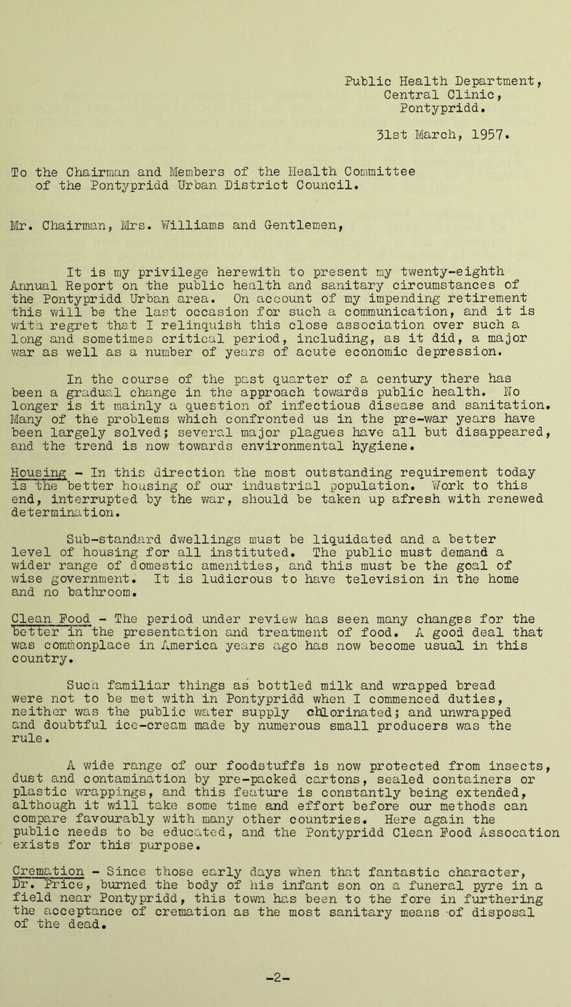 Public Health Department, Central Clinic, Pontypridd. 31st March, 1957. To the Chairman and Members of the Health Committee of the Pontypridd Urban District Council. Mr. Chairman, Mrs. Williams and Gentlemen, It is my privilege herewith to present my twenty-eighth Annual Report on the public health and sanitary circumstances of the Pontypridd Urban area. On account of my impending retirement this will be the last occasion for such a communication, and it is with regret that I relinquish this close association over such a long and sometimes critical period, including, as it did, a major war as well as a number of years of acute economic depression. In the course of the past quarter of a century there has been a gradual change in the approach towards public health. No longer is it mainly a question of infectious disease and sanitation. Many of the problems which confronted us in the pre-war years have been largely solved; several major plagues have all but disappeared, and the trend is now towards environmental hygiene. Housing - In this direction the most outstanding requirement today is the better housing of our industrial population. 'Work to this end, interrupted by the war, should be taken up afresh with renewed determination. Sub-standard dwellings must be liquidated and a better level of housing for all instituted. The public must demand a wider range of domestic amenities, and this must be the goal of wise government. It is ludicrous to have television in the home and no bathroom. Clean Pood - The period under review has seen many changes for the better in the presentation and treatment of food. A good deal that was commonplace in America years ago has now become usual in this country. Such familiar things as bottled milk and wrapped bread were not to be met with in Pontypridd when I commenced duties, neither was the public water supply chlorinated; and unwrapped and doubtful ice-cream made by numerous small producers was the rule. A wide range of our foodstuffs is now protected from insects, dust and contamination by pre-packed cartons, sealed containers or plastic wrappings, and this feature is constantly being extended, although it will take some time and effort before our methods can compare favourably with many other countries. Here again the public needs to be educated, and the Pontypridd Clean Pood Assocation exists for this purpose. Cremation - Since those early days when that fantastic character, Dr. Price, burned the body of his infant son on a funeral pyre in a field near Pontypridd, this town has been to the fore in furthering the acceptance of cremation as the most sanitary means of disposal of the dead. -2-
