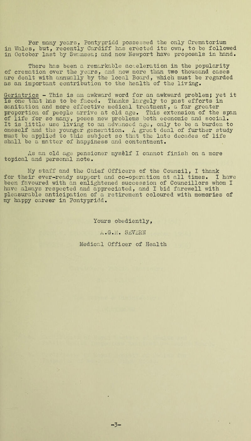 For many years, Pontypridd possessed the only Crematorium in Wales, but, recently Cardiff has erected its own, to be followed in October last by Swansea; and now Newport have proposals in hand. There has been a remarkable acceleration in the popularity of cremation over the years, and now more than two thousand cases are dealt with annually by the local Board, which must be regarded as an important contribution to the health of the living. Geriatrics - This is an awkward word for an awkward problem; yet it is one that has to be faced. Thanks largely to past efforts in sanitation and more effective medical treatment, a far greater proportion of people arrive at old age. This extension of the span of life for so many, poses new problems both economic and social. It is little use living to an advanced age, only to be a burden to oneself and the younger generation. A great deal of further study must be applied to this subject so that the late decades of life shall be a matter of happiness and contentment. As an old age pensioner myself I cannot finish on a more topical and personal note. My staff and the Chief Officers of the Council, I thank for their ever-ready support and co-opera,tion at all times. I have been favoured with an enlightened succession of Councillors whom I have always respected and appreciated, and I bid farewell with pleasurable anticipation of a retirement coloured with memories of my happy career in Pontypridd. Yours obediently, A.G.M. SB YARN Medical Officer of Health -3-