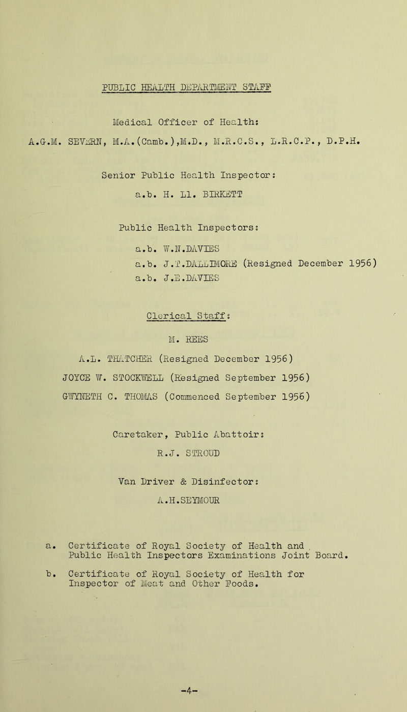 Medical Officer of Healths A.G-.M. SEVERN, M.A. (Camb.) ,M.D., M.R.C.S., L.R.C.P., D.P.H. Senior Public Health Inspectors a.To. II. LI. BIRKETT Public Health Inspectorss a.b. W.N.DAVIES a.b. J.T.DALEBflORE (Resigned December 1956) a.b. J.E.DAVIES Clerical Staffs M. REES A.L. THATCHER (Resigned December 1956) JOYCE W. STOCKFELL (Resigned September 1956) GFYNETH C. THOMAS (Commenced September 1956) Caretaker, Public Abattoirs R.J. STROUD Van Driver & Disinfectors A. H. SEYMOUR a. Certificate of Royal Society of Health and Public Health Inspectors Examinations Joint Board. b. Certificate of Royal Society of Health for Inspector of Meat and Other Poods. -4-